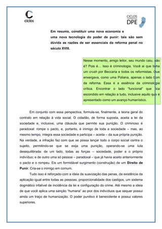 Em resumo, constituir uma nova economia e
uma nova tecnologia do poder de punir: tais são sem
dúvida as razões de ser essenciais da reforma penal no
século XVIII.
Nesse momento, amigo leitor, seu mundo caiu, não
é? Pois é… Isso é criminologia. Você ai que tinha
um crush por Beccaria e todos os reformistas. Que
enxergava, como uma Poliana, apenas o lado bom
da reforma. Essa é a essência da criminologia
crítica. Encontrar o lado “funcional” que fica
escondido em relação a tudo, inclusive aquilo que é
apresentado como um avanço humanístico.
Em conjunto com essa perspectiva, formula-se, finalmente, a teoria geral do
contrato em relação à vida social. O cidadão, de forma suposta, aceita a lei da
sociedade e, inclusive, uma cláusula que permite sua punição. O criminoso é
paradoxal: rompe o pacto, e, portanto, é inimigo de toda a sociedade – mas, ao
mesmo tempo, integra essa sociedade e participa – aceita – da sua própria punição.
Na verdade, a infração faz com que se possa lançar todo o corpo social contra o
sujeito, permitindo-se que se exija uma punição, operando-se uma luta
desequilibrada: de um lado, todas as forças – sociedade, poder e o próprio
indivíduo; e de outro uma só pessoa – paradoxal – que já havia aceito anteriormente
o pacto e o rompeu. Eis um formidável surgimento (construção) de um Direito de
Punir. Cria-se o inimigo em comum.
Tudo isso é reforçado com a ideia da suavização das penas, da existência da
aplicação igual entre todas as pessoas, proporcionalidade dos castigos, um sistema
dogmático infalível de incidência da lei e configuração do crime. Até mesmo a ideia
de que você aplica uma sanção “humana” ao pior dos indivíduos que sequer possui
ainda um traço de humanização. O poder punitivo é benevolente e possui valores
superiores.
 
