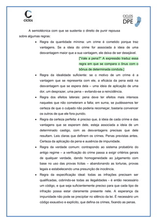 A semiotécnica com que se sustenta o direito de punir repousa
sobre algumas regras:
 Regra da quantidade mínima: um crime é cometido porque traz
vantagens. Se a ideia do crime for associada à ideia de uma
desvantagem maior que a sua vantagem, ele deixa de ser desejável.
[“Vale a pena?” A expressão traduz essa
regra em que se compara o ônus com o
bônus de determinada conduta.]
 Regra da idealidade suficiente: se o motivo de um crime é a
vantagem que se representa com ele, a eficácia da pena está na
desvantagem que se espera dela – uma ideia de aplicação de uma
dor, um desprazer, uma pena – evitando-se a reincidência.
 Regra dos efeitos laterais: pena deve ter efeitos mais intensos
naqueles que não cometeram a falta; em suma, se pudéssemos ter
certeza de que o culpado não poderia recomeçar, bastaria convencer
os outros de que ele fora punido.
 Regra da certeza perfeita: é preciso que, à ideia de cada crime e das
vantagens que se esperam dele, esteja associada a ideia de um
determinado castigo, com as desvantagens precisas que dele
resultam. Leis claras que definem os crimes. Penas previstas antes.
Certeza da aplicação da pena e ausência de impunidade.
 Regra da verdade comum: contrapondo ao sistema probatório do
antigo regime – a verificação do crime passa a exigir critérios gerais
de qualquer verdade, dando homogeneidade ao julgamento com
base no uso das provas lícitas – abandonando as torturas, provas
legais e estabelecendo uma presunção de inocência.
 Regra da especificação ideal: todas as infrações precisam ser
qualificadas, cobrindo-se todas as ilegalidades - é então necessário
um código, e que seja suficientemente preciso para que cada tipo de
infração possa estar claramente presente nele. A esperança da
impunidade não pode se precipitar no silêncio da lei. É necessário um
código exaustivo e explícito, que defina os crimes, fixando as penas.
 