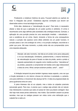 Finalizando a (re)leitura histórica da pena, Foucault adentra ao capítulo de
título “a mitigação das penas”. Estabelece algumas condições que devem ser
observadas sobre a nova tecnologia da punição.
Entre elas, destaca-se a “naturalização da pena”. Para tanto, é necessário
afastar a ideia de que a aplicação de um poder punitivo é arbitrário. O crime é
reconhecido como algo definido pela sociedade (não ontológico/natural). Contudo, a
aplicação de uma punição precisa ter uma associação imediata – naturalizada –
com a existência de um crime. Assim, tomando a forma de uma consequência
natural, a punição não aparece como efeito arbitrário de um poder humano. A
punição passa a ser uma analogia do crime, e na punição analógica, esconde-se o
poder que pune. Até esse momento, a prisão ainda não era compreendida como
uma resposta adequada.
Atenção: até este momento, não fala-se em prisão como pena adequada
e na sua naturalização. Entretanto, posteriormente, o mesmo fenômeno
de naturalização da pena é focado na ideia da prisão, sendo a prisão a
resposta apresentada em seguida como medida punitiva, “naturaliza-se”
as prisões, passando a compreender tal medida como algo indissociável
à ideia do crime. Afinal, sempre existiram prisões, certo?… certo?
A limitação temporal da pena também ingressa nesse aspecto, uma vez que
a função declarada é a do retorno virtuoso do indivíduo à sociedade, e, portanto,
uma pena definitiva e irreversível não alcança tal fim. A ideia da progressividade da
pena igualmente entra em cena.
A pena interessa não só ao culpado, mas a todos os culpados possíveis
(prevenção geral). Para isso, é preciso que o castigo seja achado não só natural,
mas interessante; é preciso que cada um possa ler nele sua própria vantagem. Que
não haja mais essas penas ostensivas, mas inúteis. Que também cessem as penas
secretas; mas que os castigos possam ser vistos como uma retribuição que o
culpado faz a cada um.
 