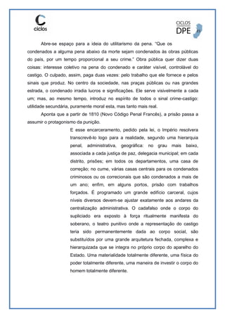 Abre-se espaço para a ideia do utilitarismo da pena. “Que os
condenados a alguma pena abaixo da morte sejam condenados às obras públicas
do país, por um tempo proporcional a seu crime.” Obra pública quer dizer duas
coisas: interesse coletivo na pena do condenado e caráter visível, controlável do
castigo. O culpado, assim, paga duas vezes: pelo trabalho que ele fornece e pelos
sinais que produz. No centro da sociedade, nas praças públicas ou nas grandes
estrada, o condenado irradia lucros e significações. Ele serve visivelmente a cada
um; mas, ao mesmo tempo, introduz no espírito de todos o sinal crime-castigo:
utilidade secundária, puramente moral esta, mas tanto mais real.
Aponta que a partir de 1810 (Novo Código Penal Francês), a prisão passa a
assumir o protagonismo da punição.
E esse encarceramento, pedido pela lei, o Império resolvera
transcrevê-lo logo para a realidade, segundo uma hierarquia
penal, administrativa, geográfica: no grau mais baixo,
associada a cada justiça de paz, delegacia municipal; em cada
distrito, prisões; em todos os departamentos, uma casa de
correção; no cume, várias casas centrais para os condenados
criminosos ou os correcionais que são condenados a mais de
um ano; enfim, em alguns portos, prisão com trabalhos
forçados. É programado um grande edifício carceral, cujos
níveis diversos devem-se ajustar exatamente aos andares da
centralização administrativa. O cadafalso onde o corpo do
supliciado era exposto à força ritualmente manifesta do
soberano, o teatro punitivo onde a representação do castigo
teria sido permanentemente dada ao corpo social, são
substituídos por uma grande arquitetura fechada, complexa e
hierarquizada que se integra no próprio corpo do aparelho do
Estado. Uma materialidade totalmente diferente, uma física do
poder totalmente diferente, uma maneira de investir o corpo do
homem totalmente diferente.
 