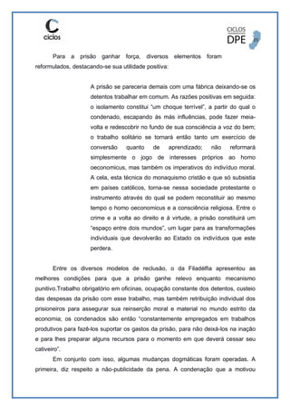Para a prisão ganhar força, diversos elementos foram
reformulados, destacando-se sua utilidade positiva:
A prisão se pareceria demais com uma fábrica deixando-se os
detentos trabalhar em comum. As razões positivas em seguida:
o isolamento constitui “um choque terrível”, a partir do qual o
condenado, escapando às más influências, pode fazer meia-
volta e redescobrir no fundo de sua consciência a voz do bem;
o trabalho solitário se tornará então tanto um exercício de
conversão quanto de aprendizado; não reformará
simplesmente o jogo de interesses próprios ao homo
oeconomicus, mas também os imperativos do indivíduo moral.
A cela, esta técnica do monaquismo cristão e que só subsistia
em países católicos, torna-se nessa sociedade protestante o
instrumento através do qual se podem reconstituir ao mesmo
tempo o homo oeconomicus e a consciência religiosa. Entre o
crime e a volta ao direito e à virtude, a prisão constituirá um
“espaço entre dois mundos”, um lugar para as transformações
individuais que devolverão ao Estado os indivíduos que este
perdera.
Entre os diversos modelos de reclusão, o da Filadélfia apresentou as
melhores condições para que a prisão ganhe relevo enquanto mecanismo
punitivo.Trabalho obrigatório em oficinas, ocupação constante dos detentos, custeio
das despesas da prisão com esse trabalho, mas também retribuição individual dos
prisioneiros para assegurar sua reinserção moral e material no mundo estrito da
economia; os condenados são então “constantemente empregados em trabalhos
produtivos para fazê-los suportar os gastos da prisão, para não deixá-los na inação
e para lhes preparar alguns recursos para o momento em que deverá cessar seu
cativeiro”.
Em conjunto com isso, algumas mudanças dogmáticas foram operadas. A
primeira, diz respeito a não-publicidade da pena. A condenação que a motivou
 