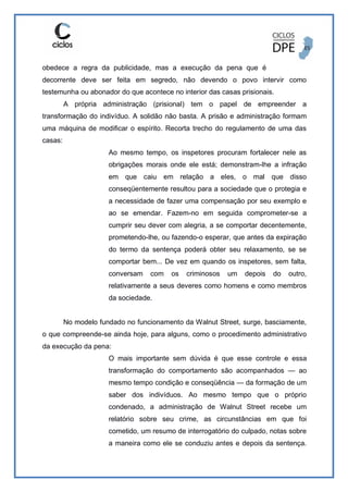 obedece a regra da publicidade, mas a execução da pena que é
decorrente deve ser feita em segredo, não devendo o povo intervir como
testemunha ou abonador do que acontece no interior das casas prisionais.
A própria administração (prisional) tem o papel de empreender a
transformação do indivíduo. A solidão não basta. A prisão e administração formam
uma máquina de modificar o espírito. Recorta trecho do regulamento de uma das
casas:
Ao mesmo tempo, os inspetores procuram fortalecer nele as
obrigações morais onde ele está; demonstram-lhe a infração
em que caiu em relação a eles, o mal que disso
conseqüentemente resultou para a sociedade que o protegia e
a necessidade de fazer uma compensação por seu exemplo e
ao se emendar. Fazem-no em seguida comprometer-se a
cumprir seu dever com alegria, a se comportar decentemente,
prometendo-lhe, ou fazendo-o esperar, que antes da expiração
do termo da sentença poderá obter seu relaxamento, se se
comportar bem... De vez em quando os inspetores, sem falta,
conversam com os criminosos um depois do outro,
relativamente a seus deveres como homens e como membros
da sociedade.
No modelo fundado no funcionamento da Walnut Street, surge, basciamente,
o que compreende-se ainda hoje, para alguns, como o procedimento administrativo
da execução da pena:
O mais importante sem dúvida é que esse controle e essa
transformação do comportamento são acompanhados — ao
mesmo tempo condição e conseqüência — da formação de um
saber dos indivíduos. Ao mesmo tempo que o próprio
condenado, a administração de Walnut Street recebe um
relatório sobre seu crime, as circunstâncias em que foi
cometido, um resumo de interrogatório do culpado, notas sobre
a maneira como ele se conduziu antes e depois da sentença.
 