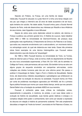 Nascido em Poitiers, na França, em uma família de classe
média-alta, Foucault foi educado no Lycée Henri-IV e tinha uma tensa relação com
seu pai, que chegou a interná-lo aos 22 anos de idade acusando-o de ser louco,
após tentativa de suicídio. Na idade adulta, Foucault entrou para a Escola Normal
Superior de Paris, onde ele desenvolveu seu interesse por filosofia e teve influência
de seus tutores, Jean Hyppolite e Louis Althusser
Depois de vários anos como diplomata cultural no exterior, ele retornou à
França e publicou seu primeiro grande livro, A História da Loucura. Após trabalhar
entre 1960 e 1966 na Universidade de Clermont-Ferrand, ele produziu duas
publicações mais significativas, O Nascimento da Clínica e As Palavras e as Coisas,
que exibiu seu crescente envolvimento com o estruturalismo, um movimento teórico
na antropologia social, do qual ele distanciou-se mais tarde. Essas três primeiras
obras foram exemplos de uma técnica historiográfica que Foucault estava
desenvolvendo e que ele chamou de "arqueologia".
De 1966 a 1968, Foucault lecionou na Universidade de Túnis, na Tunísia,
antes de retornar para a França, onde se tornou chefe do departamento de filosofia
de uma nova universidade experimental, a Paris VIII. Em 1970, ele foi admitido no
Collège de France, onde permaneceu até sua morte. Ele também tornou-se ativo em
alguns grupos de esquerda envolvidos em campanhas anti-racistas, contra
violações aos direitos humanos pela luta por uma reforma penal. Ele passou a
publicar A Arqueologia do Saber, Vigiar e Punir e História da Sexualidade. Nestes
livros, ele desenvolveu métodos arqueológicos e genealógicos que enfatizavam os
jogos de poder na evolução do discurso na sociedade. Foucault morreu em Paris
por conta de problemas neurológicos agravados por HIV/AIDS; ele foi a primeira
figura pública francesa que morreu por causa desta doença, sendo que seu parceiro
Daniel Defert criou a fundação da caridade AIDES em sua memória.
Foucault é conhecido pelas suas críticas às instituições sociais,
especialmente à psiquiatria, à medicina, às prisões, e por suas ideias sobre a
evolução da história da sexualidade, suas teorias gerais relativas à energia e à
complexa relação entre poder e conhecimento, bem como por estudar a expressão
do discurso em relação à história do pensamento ocidental. Têm sido amplamente
discutidas a imagem da "morte do homem", anunciada em As Palavras e Coisas, e a
 