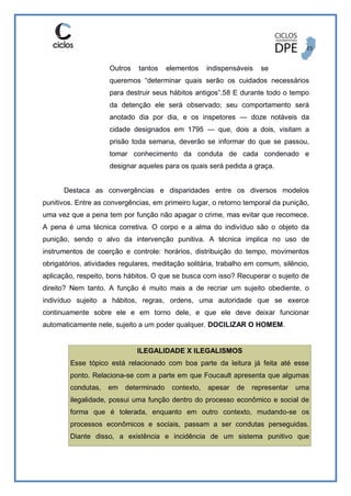 Outros tantos elementos indispensáveis se
queremos “determinar quais serão os cuidados necessários
para destruir seus hábitos antigos”.58 E durante todo o tempo
da detenção ele será observado; seu comportamento será
anotado dia por dia, e os inspetores — doze notáveis da
cidade designados em 1795 — que, dois a dois, visitam a
prisão toda semana, deverão se informar do que se passou,
tomar conhecimento da conduta de cada condenado e
designar aqueles para os quais será pedida a graça.
Destaca as convergências e disparidades entre os diversos modelos
punitivos. Entre as convergências, em primeiro lugar, o retorno temporal da punição,
uma vez que a pena tem por função não apagar o crime, mas evitar que recomece.
A pena é uma técnica corretiva. O corpo e a alma do indivíduo são o objeto da
punição, sendo o alvo da intervenção punitiva. A técnica implica no uso de
instrumentos de coerção e controle: horários, distribuição do tempo, movimentos
obrigatórios, atividades regulares, meditação solitária, trabalho em comum, silêncio,
aplicação, respeito, bons hábitos. O que se busca com isso? Recuperar o sujeito de
direito? Nem tanto. A função é muito mais a de recriar um sujeito obediente, o
indivíduo sujeito a hábitos, regras, ordens, uma autoridade que se exerce
continuamente sobre ele e em torno dele, e que ele deve deixar funcionar
automaticamente nele, sujeito a um poder qualquer. DOCILIZAR O HOMEM.
ILEGALIDADE X ILEGALISMOS
Esse tópico está relacionado com boa parte da leitura já feita até esse
ponto. Relaciona-se com a parte em que Foucault apresenta que algumas
condutas, em determinado contexto, apesar de representar uma
ilegalidade, possui uma função dentro do processo econômico e social de
forma que é tolerada, enquanto em outro contexto, mudando-se os
processos econômicos e sociais, passam a ser condutas perseguidas.
Diante disso, a existência e incidência de um sistema punitivo que
 