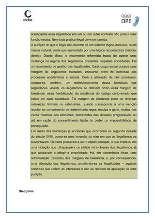 acompanha essa ilegalidade em um ou em outro contexto não possui uma
função neutra. Nem toda prática ilegal deve ser punida.
A punição do que é ilegal não decorre de um sistema lógico-dedutivo, muito
menos natural, ainda que sustentado por uma lógica racionalizada (ciência,
direito). Diante disso, o movimento reformista tratou de operar uma
mudança no regime dos ilegalismos presentes naquelas sociedades. Foi
um movimento de gestão das ilegalidades. Cada grupo social possuia uma
margem de ilegalismos tolerados, enquanto eram de interesse aos
processos econômicos e sociais. Com a alteração de tais processos,
operou-se, também, um redirecionamento dessa tolerância das
ilegalidades. Assim, os ilegalismos se definem como essa margem de
tolerância, essa flexibilização da incidência do código certo-errado que
existe em cada sociedade. Tal margem de tolerância pode ter diversas
naturezas: formais ou estatuárias, quando corresponde a uma isenção
regular no cumprimento de determinada regra; maciça e geral, muitas das
vezes relativas aos costumes; decorrentes dos desusos progressivos; ou
até em razão do consentimento tácito do poder ou impossibilidade de
perseguição.
Em razão das mudanças já anotadas que ocorreram na segunda metade
do século XVIII, opera-se uma inversão do eixo em que os ilegalismos se
sustentavam. Os bens passaram a ser o objeto principal, o que implicou em
uma violação que ultrapassava os efeitos intra-classes dos ilegalismos, já
que passavam a atingir a propriedade. Há, em decorrência disso, uma
reformulação (reforma) das margens de tolerância, e, por consequência,
uma alteração dos ilegalismos, ampliando-se as ilegalidades – aquelas
condutas que violam os interesses e não se isentam da aplicação de uma
punição.
Disciplina
 