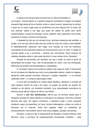 A abertura da terceira parte da obra foca na ideia da disciplina e
sua função. “Corpos dóceis” é o capítulo inaugural, abordando a imagem do soldado
enquanto algo possível de se fabricar sobre o corpo humano: aquele que se produz
a partir de um corpo inapto para se transformar em uma máquina útil. O corpo, até
nas ciências, passa a ser algo que pode ser objeto do poder para sofrer
transformações: é possível manipular, treinar, adestrar, fazer responder, tornar hábil,
aumentar as forças e diminuir as fraquezas.
A despeito de não ser um conceito novo, diversas mudanças são sentidas: a
escala, uma vez que não se trata mais de cuidar do corpo em massa, mas trabalhá-
lo detalhadamente, aplicando, sem folga, uma coerção ao nível da mecânica,
controlando-se dos pequenos gestos ao funcionamento como um todo. O objeto do
controle passa a ser a economia – eficácia dos movimentos. Esse conjunto de
relações operadas sobre o corpo para domá-lo é o que nomeia como “disciplina”.
Diverge da escravidão, por exemplo, em que o poder se opera a partir da
apropriação dos corpos. Aqui, não há apropriação do corpo, mas sua docilização.
Diferencia-se também da domesticação ou vassalidade.
A “invenção” dessa nova anatomia política não surge do nada. É decorrente
de um complexo de relações que inclui uma preparação anterior, desde os colégios,
passando pelas escolas primárias, alcançam o espaço hospitalar – e os estudos
realizados neles – e a própria organização militar.
A nova arte da disciplina se realiza pelos detalhes, operando o controle de
cada aspecto mínimo da vida e do corpo, no quadro da escola, do quartel, do
hospital ou da oficina, um conteúdo laicizado, uma racionalidade econômica ou
técnica a esse cálculo místico do ínfimo e do infinito.
Quanto a arte das distribuições, afirma que um primeiro passo para a
disciplina consiste em saber distribuir os indivíduos nos espaços. Para isso, diversas
técnicas são úteis. Em alguns momentos, a disciplina exige a cerca enquanto
obstáculo capaz de especificar um local, torná-lo heterogêneo a todos os outros e
fechados em si mesmos. Entre tais espaços estão os ambientes de
encarceramento, mas também outros mais sutis (colégios, quartéis, conventos).
Contudo, a clausura não é indissociável da disciplina. Existem técnicas mais
flexíveis, como o princípio do quadriculamento (localização imediata) – cada
 