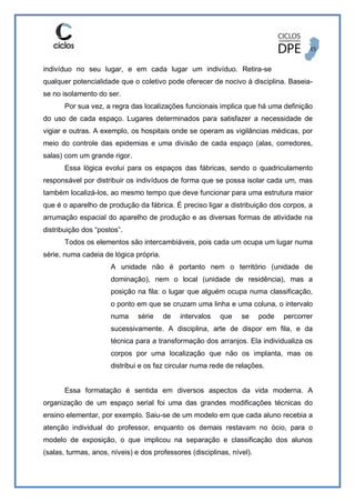 indivíduo no seu lugar, e em cada lugar um indivíduo. Retira-se
qualquer potencialidade que o coletivo pode oferecer de nocivo à disciplina. Baseia-
se no isolamento do ser.
Por sua vez, a regra das localizações funcionais implica que há uma definição
do uso de cada espaço. Lugares determinados para satisfazer a necessidade de
vigiar e outras. A exemplo, os hospitais onde se operam as vigilâncias médicas, por
meio do controle das epidemias e uma divisão de cada espaço (alas, corredores,
salas) com um grande rigor.
Essa lógica evolui para os espaços das fábricas, sendo o quadriculamento
responsável por distribuir os indivíduos de forma que se possa isolar cada um, mas
também localizá-los, ao mesmo tempo que deve funcionar para uma estrutura maior
que é o aparelho de produção da fábrica. É preciso ligar a distribuição dos corpos, a
arrumação espacial do aparelho de produção e as diversas formas de atividade na
distribuição dos “postos”.
Todos os elementos são intercambiáveis, pois cada um ocupa um lugar numa
série, numa cadeia de lógica própria.
A unidade não é portanto nem o território (unidade de
dominação), nem o local (unidade de residência), mas a
posição na fila: o lugar que alguém ocupa numa classificação,
o ponto em que se cruzam uma linha e uma coluna, o intervalo
numa série de intervalos que se pode percorrer
sucessivamente. A disciplina, arte de dispor em fila, e da
técnica para a transformação dos arranjos. Ela individualiza os
corpos por uma localização que não os implanta, mas os
distribui e os faz circular numa rede de relações.
Essa formatação é sentida em diversos aspectos da vida moderna. A
organização de um espaço serial foi uma das grandes modificações técnicas do
ensino elementar, por exemplo. Saiu-se de um modelo em que cada aluno recebia a
atenção individual do professor, enquanto os demais restavam no ócio, para o
modelo de exposição, o que implicou na separação e classificação dos alunos
(salas, turmas, anos, níveis) e dos professores (disciplinas, nível).
 