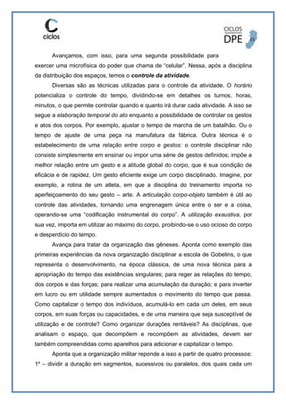 Avançamos, com isso, para uma segunda possibilidade para
exercer uma microfísica do poder que chama de “celular”. Nessa, após a disciplina
da distribuição dos espaços, temos o controle da atividade.
Diversas são as técnicas utilizadas para o controle da atividade. O horário
potencializa o controle do tempo, dividindo-se em detalhes os turnos, horas,
minutos, o que permite controlar quando e quanto irá durar cada atividade. A isso se
segue a elaboração temporal do ato enquanto a possibilidade de controlar os gestos
e atos dos corpos. Por exemplo, ajustar o tempo de marcha de um batalhão. Ou o
tempo de ajuste de uma peça na manufatura da fábrica. Outra técnica é o
estabelecimento de uma relação entre corpo e gestos: o controle disciplinar não
consiste simplesmente em ensinar ou impor uma série de gestos definidos; impõe a
melhor relação entre um gesto e a atitude global do corpo, que é sua condição de
eficácia e de rapidez. Um gesto eficiente exige um corpo disciplinado. Imagine, por
exemplo, a rotina de um atleta, em que a disciplina do treinamento importa no
aperfeiçoamento do seu gesto – arte. A articulação corpo-objeto também é útil ao
controle das atividades, tornando uma engrenagem única entre o ser e a coisa,
operando-se uma “codificação instrumental do corpo”. A utilização exaustiva, por
sua vez, importa em utilizar ao máximo do corpo, proibindo-se o uso ocioso do corpo
e desperdício do tempo.
Avança para tratar da organização das gêneses. Aponta como exemplo das
primeiras experiências da nova organização disciplinar a escola de Gobelins, o que
representa o desenvolvimento, na época clássica, de uma nova técnica para a
apropriação do tempo das existências singulares; para reger as relações do tempo,
dos corpos e das forças; para realizar uma acumulação da duração; e para inverter
em lucro ou em utilidade sempre aumentados o movimento do tempo que passa.
Como capitalizar o tempo dos indivíduos, acumulá-lo em cada um deles, em seus
corpos, em suas forças ou capacidades, e de uma maneira que seja susceptível de
utilização e de controle? Como organizar durações rentáveis? As disciplinas, que
analisam o espaço, que decompõem e recompõem as atividades, devem ser
também compreendidas como aparelhos para adicionar e capitalizar o tempo.
Aponta que a organização militar reponde a isso a partir de quatro processos:
1º – dividir a duração em segmentos, sucessivos ou paralelos, dos quais cada um
 