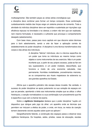 multissegmentar. São também peças as várias séries cronológicas que
a disciplina deve combinar para formar um tempo composto. Essa combinação
cuidadosamente medida das forças exige um sistema preciso de comando. Toda a
atividade do indivíduo disciplinar deve ser repartida e sustentada por injunções cuja
eficiência repousa na brevidade e na clareza; a ordem não tem que ser explicada,
nem mesmo formulada; é necessário e suficiente que provoque o comportamento
desejado (adestramento).
Com base nisso, passa para novo capítulo em que discorre sobre técnicas
para o bom adestramento, sendo a arte de fazer a aplicação correta do
estabelecimento do poder disciplinar. A disciplina é uma técnica transformadora dos
corpos e das almas dos indivíduos.
A disciplina “fabrica” indivíduos; ela é a técnica específica de
um poder que toma os indivíduos ao mesmo tempo como
objetos e como instrumentos de seu exercício. Não é um poder
triunfante que, a partir de seu próprio excesso, pode-se fiar em
seu superpoderio; é um poder modesto, desconfiado, que
funciona a modo de uma economia calculada, mas
permanente. Humildes modalidades, procedimentos menores,
se os compararmos aos rituais majestosos da soberania ou
aos grandes aparelhos do Estado.
Afirma que o aparelho judiciário não escapa dessa invasão. Na verdade, o
sucesso do poder disciplinar se apoia justamente na sua variação de espaços em
que se percebe, apontando o êxito aos instrumentos simples que se utiliza: o olhar
hierárquico, a sanção normalizadora e a sua combinação num procedimento que lhe
é específico e que vem a chamar de exame.
Sobre a vigilância hierárquica destaca que o poder disciplinar “supõe um
dispositivo que obrigue pelo jogo do olhar; um aparelho onde as técnicas que
permitem ver induzam a efeitos de poder, e onde, em troca, os meios de coerção
tornem claramente visíveis aqueles sobre quem se aplicam.”
Geograficamente falando, a construção dos espaços passa a observar essa
vigilância hierárquica. Os hospitais, asilos, prisões, casas de educação, escolas
 