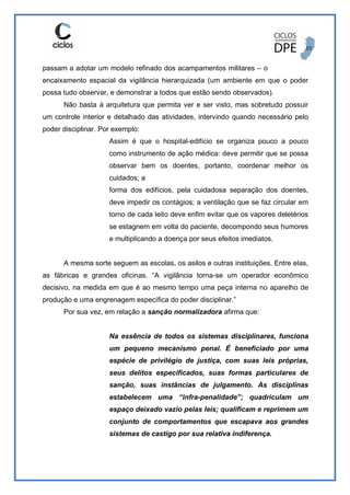 passam a adotar um modelo refinado dos acampamentos militares – o
encaixamento espacial da vigilância hierarquizada (um ambiente em que o poder
possa tudo observar, e demonstrar a todos que estão sendo observados).
Não basta à arquitetura que permita ver e ser visto, mas sobretudo possuir
um controle interior e detalhado das atividades, intervindo quando necessário pelo
poder disciplinar. Por exemplo:
Assim é que o hospital-edifício se organiza pouco a pouco
como instrumento de ação médica: deve permitir que se possa
observar bem os doentes, portanto, coordenar melhor os
cuidados; a
forma dos edifícios, pela cuidadosa separação dos doentes,
deve impedir os contágios; a ventilação que se faz circular em
torno de cada leito deve enfim evitar que os vapores deletérios
se estagnem em volta do paciente, decompondo seus humores
e multiplicando a doença por seus efeitos imediatos.
A mesma sorte seguem as escolas, os asilos e outras instituições. Entre elas,
as fábricas e grandes oficinas. “A vigilância torna-se um operador econômico
decisivo, na medida em que é ao mesmo tempo uma peça interna no aparelho de
produção e uma engrenagem específica do poder disciplinar.”
Por sua vez, em relação a sanção normalizadora afirma que:
Na essência de todos os sistemas disciplinares, funciona
um pequeno mecanismo penal. É beneficiado por uma
espécie de privilégio de justiça, com suas leis próprias,
seus delitos especificados, suas formas particulares de
sanção, suas instâncias de julgamento. As disciplinas
estabelecem uma “infra-penalidade”; quadriculam um
espaço deixado vazio pelas leis; qualificam e reprimem um
conjunto de comportamentos que escapava aos grandes
sistemas de castigo por sua relativa indiferença.
 