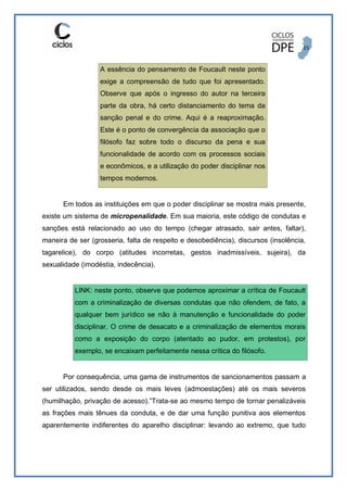 A essência do pensamento de Foucault neste ponto
exige a compreensão de tudo que foi apresentado.
Observe que após o ingresso do autor na terceira
parte da obra, há certo distanciamento do tema da
sanção penal e do crime. Aqui é a reaproximação.
Este é o ponto de convergência da associação que o
filósofo faz sobre todo o discurso da pena e sua
funcionalidade de acordo com os processos sociais
e econômicos, e a utilização do poder disciplinar nos
tempos modernos.
Em todos as instituições em que o poder disciplinar se mostra mais presente,
existe um sistema de micropenalidade. Em sua maioria, este código de condutas e
sanções está relacionado ao uso do tempo (chegar atrasado, sair antes, faltar),
maneira de ser (grosseria, falta de respeito e desobediência), discursos (insolência,
tagarelice), do corpo (atitudes incorretas, gestos inadmissíveis, sujeira), da
sexualidade (imodéstia, indecência).
LINK: neste ponto, observe que podemos aproximar a crítica de Foucault
com a criminalização de diversas condutas que não ofendem, de fato, a
qualquer bem jurídico se não à manutenção e funcionalidade do poder
disciplinar. O crime de desacato e a criminalização de elementos morais
como a exposição do corpo (atentado ao pudor, em protestos), por
exemplo, se encaixam perfeitamente nessa crítica do filósofo.
Por consequência, uma gama de instrumentos de sancionamentos passam a
ser utilizados, sendo desde os mais leves (admoestações) até os mais severos
(humilhação, privação de acesso).”Trata-se ao mesmo tempo de tornar penalizáveis
as frações mais tênues da conduta, e de dar uma função punitiva aos elementos
aparentemente indiferentes do aparelho disciplinar: levando ao extremo, que tudo
 
