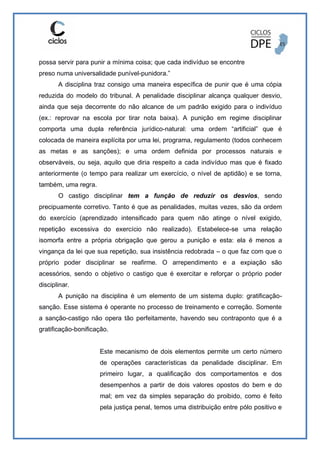 possa servir para punir a mínima coisa; que cada indivíduo se encontre
preso numa universalidade punível-punidora.”
A disciplina traz consigo uma maneira específica de punir que é uma cópia
reduzida do modelo do tribunal. A penalidade disciplinar alcança qualquer desvio,
ainda que seja decorrente do não alcance de um padrão exigido para o indivíduo
(ex.: reprovar na escola por tirar nota baixa). A punição em regime disciplinar
comporta uma dupla referência jurídico-natural: uma ordem “artificial” que é
colocada de maneira explícita por uma lei, programa, regulamento (todos conhecem
as metas e as sanções); e uma ordem definida por processos naturais e
observáveis, ou seja, aquilo que diria respeito a cada indivíduo mas que é fixado
anteriormente (o tempo para realizar um exercício, o nível de aptidão) e se torna,
também, uma regra.
O castigo disciplinar tem a função de reduzir os desvios, sendo
precipuamente corretivo. Tanto é que as penalidades, muitas vezes, são da ordem
do exercício (aprendizado intensificado para quem não atinge o nível exigido,
repetição excessiva do exercício não realizado). Estabelece-se uma relação
isomorfa entre a própria obrigação que gerou a punição e esta: ela é menos a
vingança da lei que sua repetição, sua insistência redobrada – o que faz com que o
próprio poder disciplinar se reafirme. O arrependimento e a expiação são
acessórios, sendo o objetivo o castigo que é exercitar e reforçar o próprio poder
disciplinar.
A punição na disciplina é um elemento de um sistema duplo: gratificação-
sanção. Esse sistema é operante no processo de treinamento e correção. Somente
a sanção-castigo não opera tão perfeitamente, havendo seu contraponto que é a
gratificação-bonificação.
Este mecanismo de dois elementos permite um certo número
de operações características da penalidade disciplinar. Em
primeiro lugar, a qualificação dos comportamentos e dos
desempenhos a partir de dois valores opostos do bem e do
mal; em vez da simples separação do proibido, como é feito
pela justiça penal, temos uma distribuição entre pólo positivo e
 