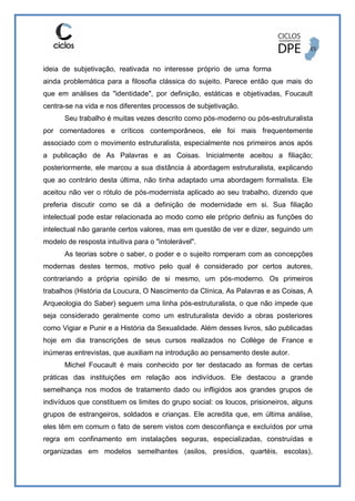 ideia de subjetivação, reativada no interesse próprio de uma forma
ainda problemática para a filosofia clássica do sujeito. Parece então que mais do
que em análises da "identidade", por definição, estáticas e objetivadas, Foucault
centra-se na vida e nos diferentes processos de subjetivação.
Seu trabalho é muitas vezes descrito como pós-moderno ou pós-estruturalista
por comentadores e críticos contemporâneos, ele foi mais frequentemente
associado com o movimento estruturalista, especialmente nos primeiros anos após
a publicação de As Palavras e as Coisas. Inicialmente aceitou a filiação;
posteriormente, ele marcou a sua distância à abordagem estruturalista, explicando
que ao contrário desta última, não tinha adaptado uma abordagem formalista. Ele
aceitou não ver o rótulo de pós-modernista aplicado ao seu trabalho, dizendo que
preferia discutir como se dá a definição de modernidade em si. Sua filiação
intelectual pode estar relacionada ao modo como ele próprio definiu as funções do
intelectual não garante certos valores, mas em questão de ver e dizer, seguindo um
modelo de resposta intuitiva para o "intolerável".
As teorias sobre o saber, o poder e o sujeito romperam com as concepções
modernas destes termos, motivo pelo qual é considerado por certos autores,
contrariando a própria opinião de si mesmo, um pós-moderno. Os primeiros
trabalhos (História da Loucura, O Nascimento da Clínica, As Palavras e as Coisas, A
Arqueologia do Saber) seguem uma linha pós-estruturalista, o que não impede que
seja considerado geralmente como um estruturalista devido a obras posteriores
como Vigiar e Punir e a História da Sexualidade. Além desses livros, são publicadas
hoje em dia transcrições de seus cursos realizados no Collège de France e
inúmeras entrevistas, que auxiliam na introdução ao pensamento deste autor.
Michel Foucault é mais conhecido por ter destacado as formas de certas
práticas das instituições em relação aos indivíduos. Ele destacou a grande
semelhança nos modos de tratamento dado ou infligidos aos grandes grupos de
indivíduos que constituem os limites do grupo social: os loucos, prisioneiros, alguns
grupos de estrangeiros, soldados e crianças. Ele acredita que, em última análise,
eles têm em comum o fato de serem vistos com desconfiança e excluídos por uma
regra em confinamento em instalações seguras, especializadas, construídas e
organizadas em modelos semelhantes (asilos, presídios, quartéis, escolas),
 