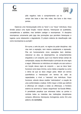 pólo negativo; todo o comportamento cai no
campo das boas e das más notas, dos bons e dos maus
pontos.
Opera-se uma hierarquização entre os “bons” e os “maus” indivíduos. Essa
divisão possui uma dupla função: marcar desvios, hierarquizar as qualidades,
competências e aptidões; mas também castigar e recompensar. “A disciplina
recompensa unicamente pelo jogo das promoções que permitem hierarquias e
lugares; pune rebaixando e degradando. O próprio sistema de classificação vale
como recompensa ou punição”.
Em suma, a arte de punir, no regime do poder disciplinar, não
visa nem a expiação, nem mesmo exatamente a repressão.
Põe em funcionamento cinco operações bem distintas:
relacionar os atos, os desempenhos, os comportamentos
singulares a um conjunto, que é ao mesmo tempo campo de
comparação, espaço de diferenciação e princípio de uma regra
a seguir. Diferenciar os indivíduos em relação uns aos outros e
em função dessa regra de conjunto — que se deve fazer
funcionar como base mínima, como média a respeitar ou como
o ótimo de que se deve chegar perto. Medir em termos
quantitativos e hierarquizar em termos de valor as
capacidades, o nível, a “natureza” dos indivíduos. Fazer
funcionar, através dessa medida “valorizadora”, a coação de
uma conformidade a realizar. Enfim traçar o limite que definirá
a diferença em relação a todas as diferenças, a fronteira
externa do anormal (a “classe vergonhosa” da Escola Militar).
A penalidade perpétua que atravessa todos os pontos e
controla todos os instantes das instituições disciplinares
compara, diferencia, hierarquiza, homogeniza, exclui. Em uma
palavra, ela normaliza.
 