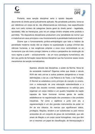Portanto, essa sanção disciplinar seria o oposto daquela
decorrente do direito penal judicialmente aplicado. Na penalidade judiciária, toma-se
por referência um corpo de lei, não diferenciando-se indivíduos, mas especificando
atos num certo número de categorias (teoria geral do direito penal – legalidade,
tipicidade). Não se hierarquiza, pois há um código binário simples entre proibido e
permitido. “Os dispositivos disciplinares produziram uma 'penalidade da norma' que
é irredutível em seus princípios e seu funcionamento à penalidade tradicional da lei.”
Ocorre que o funcionamento jurídico-antropológico que toda a história da
penalidade moderna revela não se origina na superposição à justiça criminal das
ciências humanas, e nas exigências próprias a essa nova racionalidade ou ao
humanismo que ela traria consigo (retoma a crítica a perspectiva da construção do
novo regime a partir – exclusivamente – de um novo paradigma humanístico); ele
tem seu ponto de formação nessa técnica disciplinar que fez funcionar esses novos
mecanismos de sanção normalizadora.
Aparece, através das disciplinas, o poder da Norma. Nova lei
da sociedade moderna? Digamos antes que desde o século
XVIII ele veio unir-se a outros poderes obrigando-os a novas
delimitações; o da Lei, o da Palavra e do Texto, o da Tradição.
O Normal se estabelece como princípio de coerção no ensino,
com a instauração de uma educação estandardizada e a
criação das escolas normais; estabelece-se no esforço para
organizar um corpo médico e um quadro hospitalar da nação
capazes de fazer funcionar normas gerais de saúde;
estabelece-se na regularização dos processos e dos produtos
industriais. Tal como a vigilância e junto com ela, a
regulamentação é um dos grandes instrumentos de poder no
fim da era clássica. As marcas que significavam status,
privilégios, filiações, tendem a ser substituídas ou pelo menos
acrescidas de um conjunto de graus de normalidade, que são
sinais de filiação a um corpo social homogêneo, mas que têm
em si mesmos um papel de classificação, de hierarquização e
 
