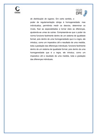 de distribuição de lugares. Em certo sentido, o
poder de regulamentação obriga à homogeneidade; mas
individualiza, permitindo medir os desvios, determinar os
níveis, fixar as especialidades e tornar úteis as diferenças,
ajustando-as umas às outras. Compreende-se que o poder da
norma funcione facilmente dentro de um sistema de igualdade
formal, pois dentro de uma homogeneidade que é a regra, ele
introduz, como um imperativo útil e resultado de uma medida,
toda a gradação das diferenças individuais. funcione facilmente
dentro de um sistema de igualdade formal, pois dentro de uma
homogeneidade que é a regra, ele introduz, como um
imperativo útil e resultado de uma medida, toda a gradação
das diferenças individuais.
 