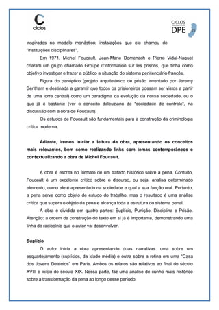 inspirados no modelo monástico; instalações que ele chamou de
"instituições disciplinares".
Em 1971, Michel Foucault, Jean-Marie Domenach e Pierre Vidal-Naquet
criaram um grupo chamado Groupe d'information sur les prisons, que tinha como
objetivo investigar e trazer a público a situação do sistema penitenciário francês.
Figura do panóptico (projeto arquitetônico de prisão inventado por Jeremy
Bentham e destinada a garantir que todos os prisioneiros possam ser vistos a partir
de uma torre central) como um paradigma da evolução da nossa sociedade, ou o
que já é bastante (ver o conceito deleuziano de "sociedade de controle", na
discussão com a obra de Foucault).
Os estudos de Foucault são fundamentais para a construção da criminologia
crítica moderna.
Adiante, iremos iniciar a leitura da obra, apresentando os conceitos
mais relevantes, bem como realizando links com temas contemporâneos e
contextualizando a obra de Michel Foucault.
A obra é escrita no formato de um tratado histórico sobre a pena. Contudo,
Foucault é um excelente crítico sobre o discurso, ou seja, analisa determinado
elemento, como ele é apresentado na sociedade e qual a sua função real. Portanto,
a pena serve como objeto de estudo do trabalho, mas o resultado é uma análise
crítica que supera o objeto da pena e alcança toda a estrutura do sistema penal.
A obra é dividida em quatro partes: Suplício, Punição, Disciplina e Prisão.
Atenção: a ordem de construção do texto em si já é importante, demonstrando uma
linha de raciocínio que o autor vai desenvolver.
Suplício
O autor inicia a obra apresentando duas narrativas: uma sobre um
esquartejamento (suplícios, da idade média) e outra sobre a rotina em uma “Casa
dos Jovens Detentos” em Paris. Ambos os relatos são relativos ao final do século
XVIII e início do século XIX. Nessa parte, faz uma análise de cunho mais histórico
sobre a transformação da pena ao longo desse período.
 