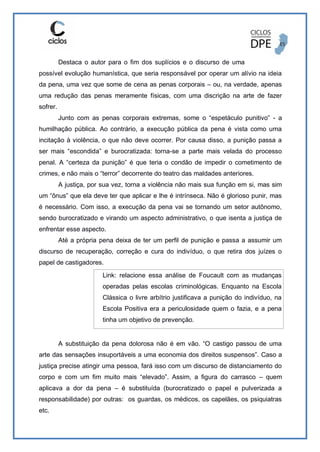 Destaca o autor para o fim dos suplícios e o discurso de uma
possível evolução humanística, que seria responsável por operar um alívio na ideia
da pena, uma vez que some de cena as penas corporais – ou, na verdade, apenas
uma redução das penas meramente físicas, com uma discrição na arte de fazer
sofrer.
Junto com as penas corporais extremas, some o “espetáculo punitivo” - a
humilhação pública. Ao contrário, a execução pública da pena é vista como uma
incitação à violência, o que não deve ocorrer. Por causa disso, a punição passa a
ser mais “escondida” e burocratizada: torna-se a parte mais velada do processo
penal. A “certeza da punição” é que teria o condão de impedir o cometimento de
crimes, e não mais o “terror” decorrente do teatro das maldades anteriores.
A justiça, por sua vez, torna a violência não mais sua função em si, mas sim
um “ônus” que ela deve ter que aplicar e lhe é intrínseca. Não é glorioso punir, mas
é necessário. Com isso, a execução da pena vai se tornando um setor autônomo,
sendo burocratizado e virando um aspecto administrativo, o que isenta a justiça de
enfrentar esse aspecto.
Até a própria pena deixa de ter um perfil de punição e passa a assumir um
discurso de recuperação, correção e cura do indivíduo, o que retira dos juízes o
papel de castigadores.
Link: relacione essa análise de Foucault com as mudanças
operadas pelas escolas criminológicas. Enquanto na Escola
Clássica o livre arbítrio justificava a punição do indivíduo, na
Escola Positiva era a periculosidade quem o fazia, e a pena
tinha um objetivo de prevenção.
A substituição da pena dolorosa não é em vão. “O castigo passou de uma
arte das sensações insuportáveis a uma economia dos direitos suspensos”. Caso a
justiça precise atingir uma pessoa, fará isso com um discurso de distanciamento do
corpo e com um fim muito mais “elevado”. Assim, a figura do carrasco – quem
aplicava a dor da pena – é substituída (burocratizado o papel e pulverizada a
responsabilidade) por outras: os guardas, os médicos, os capelães, os psiquiatras
etc.
 