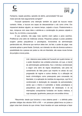 Fantasma, reação psicótica, episódio de delírio, perversidade? De que
modo será ele mais seguramente corrigido?”
Foucault apresenta uma distinção também do papel da loucura nesse
contexto. Antes, a loucura era capaz de descaracterizar o ato como crime. Era
impossível declarar alguém, ao mesmo tempo, culpado e louco. Posteriormente a
isso, rompe-se com essa ideia e admite-se a condenação da pessoa culpada e
louca. Ou, no mínimo, a sua punição.
O juiz, portanto, não julga mais sozinho (nem aplica a pena sozinho).
Prolifera-se uma série de instâncias anexas. Pequenas justiças e juízes paralelos
surgem: peritos psiquiátricos e psicológicos, funcionários da administração
penitenciária etc. Afirma-se que nenhum deles tem, de fato, o poder de julgar, mas
somente aplicar a pena fixada. Contudo, se é deixado na mão de diversos autores a
possibilidade de a pessoa ser posta ou não em liberdade, são essas novas formas
de punição e novos juízes.
Link: relacione essa análise de Foucault com quatro temas: a)
o poder disciplinar nas unidades prisionais, em que, a mercê
da administração penitenciária, fica o indivíduo condicionado
a seguir uma série de regras disciplinares, sob pena de
cometimento de falta grave que importa no atraso da sua
progressão de regime e outros direitos; b) a utilização de
laudo criminológico como pressuposto para concessão da
liberdade; c) a aplicação de medidas de segurança, cujo fim é
condicionado à declaração de cessação da periculosidade,
sendo que o interno é submetido a testes psicológicos e
psiquiátricos para fundamentar tal declaração; e d) as
internações compulsórias fundadas em laudos médicos, e
cuja cessação, igualmente, passa por uma análise clínica.
“Resumindo: desde que funciona o novo sistema penal — o definido pelos
grandes códigos dos séculos XVIII e XIX — um processo global levou os juízes a
julgar coisa bem diversa do que crimes: foram levados em suas sentenças a fazer
 