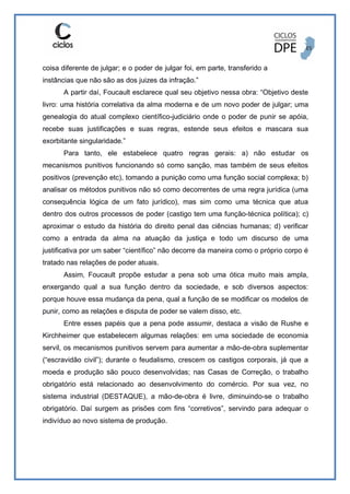 coisa diferente de julgar; e o poder de julgar foi, em parte, transferido a
instâncias que não são as dos juizes da infração.”
A partir daí, Foucault esclarece qual seu objetivo nessa obra: “Objetivo deste
livro: uma história correlativa da alma moderna e de um novo poder de julgar; uma
genealogia do atual complexo científico-judiciário onde o poder de punir se apóia,
recebe suas justificações e suas regras, estende seus efeitos e mascara sua
exorbitante singularidade.”
Para tanto, ele estabelece quatro regras gerais: a) não estudar os
mecanismos punitivos funcionando só como sanção, mas também de seus efeitos
positivos (prevenção etc), tomando a punição como uma função social complexa; b)
analisar os métodos punitivos não só como decorrentes de uma regra jurídica (uma
consequência lógica de um fato jurídico), mas sim como uma técnica que atua
dentro dos outros processos de poder (castigo tem uma função-técnica política); c)
aproximar o estudo da história do direito penal das ciências humanas; d) verificar
como a entrada da alma na atuação da justiça e todo um discurso de uma
justificativa por um saber “científico” não decorre da maneira como o próprio corpo é
tratado nas relações de poder atuais.
Assim, Foucault propõe estudar a pena sob uma ótica muito mais ampla,
enxergando qual a sua função dentro da sociedade, e sob diversos aspectos:
porque houve essa mudança da pena, qual a função de se modificar os modelos de
punir, como as relações e disputa de poder se valem disso, etc.
Entre esses papéis que a pena pode assumir, destaca a visão de Rushe e
Kirchheimer que estabelecem algumas relações: em uma sociedade de economia
servil, os mecanismos punitivos servem para aumentar a mão-de-obra suplementar
(“escravidão civil”); durante o feudalismo, crescem os castigos corporais, já que a
moeda e produção são pouco desenvolvidas; nas Casas de Correção, o trabalho
obrigatório está relacionado ao desenvolvimento do comércio. Por sua vez, no
sistema industrial (DESTAQUE), a mão-de-obra é livre, diminuindo-se o trabalho
obrigatório. Daí surgem as prisões com fins “corretivos”, servindo para adequar o
indivíduo ao novo sistema de produção.
 