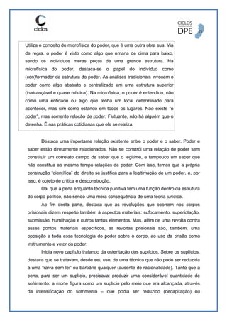 Utiliza o conceito de microfísica do poder, que é uma outra obra sua. Via
de regra, o poder é visto como algo que emana de cima para baixo,
sendo os indivíduos meras peças de uma grande estrutura. Na
microfísica do poder, destaca-se o papel do indivíduo como
(con)formador da estrutura do poder. As análises tradicionais invocam o
poder como algo abstrato e centralizado em uma estrutura superior
(inalcançável e quase mística). Na microfísica, o poder é entendido, não
como uma entidade ou algo que tenha um local determinado para
acontecer, mas sim como estando em todos os lugares. Não existe “o
poder”, mas somente relação de poder. Flutuante, não há alguém que o
detenha. É nas práticas cotidianas que ele se realiza.
Destaca uma importante relação existente entre o poder e o saber. Poder e
saber estão diretamente relacionados. Não se constrói uma relação de poder sem
constituir um correlato campo de saber que o legitime, e tampouco um saber que
não constitua ao mesmo tempo relações de poder. Com isso, temos que a própria
construção “científica” do direito se justifica para a legitimação de um poder, e, por
isso, é objeto de crítica e desconstrução.
Daí que a pena enquanto técnica punitiva tem uma função dentro da estrutura
do corpo político, não sendo uma mera consequência de uma teoria jurídica.
Ao fim desta parte, destaca que as revoluções que ocorrem nos corpos
prisionais dizem respeito também à aspectos materiais: sufocamento, superlotação,
submissão, humilhação e outros tantos elementos. Mas, além de uma revolta contra
esses pontos materiais específicos, as revoltas prisionais são, também, uma
oposição a toda essa tecnologia do poder sobre o corpo, ao uso da prisão como
instrumento e vetor do poder.
Inicia novo capítulo tratando da ostentação dos suplícios. Sobre os suplícios,
destaca que se tratavam, desde seu uso, de uma técnica que não pode ser reduzida
a uma “raiva sem lei” ou barbárie qualquer (ausente de racionalidade). Tanto que a
pena, para ser um suplício, precisava: produzir uma considerável quantidade de
sofrimento; a morte figura como um suplício pelo meio que era alcançada, através
da intensificação do sofrimento – que podia ser reduzido (decapitação) ou
 