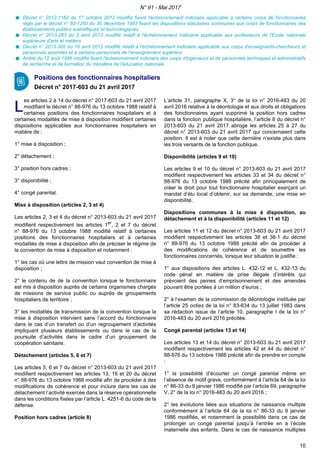 Décret n° 2012-1162 du 17 octobre 2012 modifié fixant l'échelonnement indiciaire applicable à certains corps de fonctionnaires
régis par le décret n° 83-1260 du 30 décembre 1983 fixant les dispositions statutaires communes aux corps de fonctionnaires des
établissements publics scientifiques et technologiques
Décret n° 2013-283 du 3 avril 2013 modifié relatif à l'échelonnement indiciaire applicable aux professeurs de l'Ecole nationale
supérieure d'arts et métiers
Décret n° 2013-305 du 10 avril 2013 modifié relatif à l'échelonnement indiciaire applicable aux corps d'enseignants-chercheurs et
personnels assimilés et à certains personnels de l'enseignement supérieur
Arrêté du 12 août 1986 modifié fixant l'échelonnement indiciaire des corps d'ingénieurs et de personnels techniques et administratifs
de recherche et de formation du ministère de l'éducation nationale
Positions des fonctionnaires hospitaliers
Décret n° 2017-603 du 21 avril 2017
LL
es articles 2 à 14 du décret n° 2017-603 du 21 avril 2017
modifiant le décret n° 88-976 du 13 octobre 1988 relatif à
certaines positions des fonctionnaires hospitaliers et à
certaines modalités de mise à disposition modifient certaines
dispositions applicables aux fonctionnaires hospitaliers en
matière de :
1° mise à disposition ;
2° détachement ;
3° position hors cadres ;
3° disponibilité ;
4° congé parental.
Mise à disposition (articles 2, 3 et 4)
Les articles 2, 3 et 4 du décret n° 2013-603 du 21 avril 2017
modifient respectivement les articles 1er
, 2 et 7 du décret
n° 88-976 du 13 octobre 1988 modifié relatif à certaines
positions des fonctionnaires hospitaliers et à certaines
modalités de mise à disposition afin de préciser le régime de
la convention de mise à disposition et notamment :
1° les cas où une lettre de mission vaut convention de mise à
disposition ;
2° le contenu de de la convention lorsque le fonctionnaire
est mis à disposition auprès de certains organismes chargés
de missions de service public ou auprès de groupements
hospitaliers de territoire ;
3° les modalités de transmission de la convention lorsque la
mise à disposition intervient sans l’accord du fonctionnaire
dans le cas d’un transfert ou d’un regroupement d’activités
impliquant plusieurs établissements ou dans le cas de la
poursuite d’activités dans le cadre d’un groupement de
coopération sanitaire.
Détachement (articles 5, 6 et 7)
Les articles 5, 6 et 7 du décret n° 2013-603 du 21 avril 2017
modifient respectivement les articles 13, 16 et 20 du décret
n° 88-976 du 13 octobre 1988 modifié afin de procéder à des
modifications de cohérence et pour inclure dans les cas de
détachement l’activité exercée dans la réserve opérationnelle
dans les conditions fixées par l’article L. 4251-6 du code de la
défense.
Position hors cadres (article 8)
L’article 31, paragraphe X, 3° de la loi n° 2016-483 du 20
avril 2016 relative à la déontologie et aux droits et obligations
des fonctionnaires ayant supprimé la position hors cadres
dans la fonction publique hospitalière, l’article 8 du décret n°
2013-603 du 21 avril 2017 abroge les articles 25 à 27 du
décret n° 2013-603 du 21 avril 2017 qui concernaient cette
position. Il est à noter que cette dernière n’existe plus dans
les trois versants de la fonction publique.
Disponibilité (articles 9 et 10)
Les articles 9 et 10 du décret n° 2013-603 du 21 avril 2017
modifient respectivement les articles 33 et 34 du décret n°
88-976 du 13 octobre 1988 précité afin principalement de
créer le droit pour tout fonctionnaire hospitalier exerçant un
mandat d’élu local d’obtenir, sur sa demande, une mise en
disponibilité.
Dispositions communes à la mise à disposition, au
détachement et à la disponibilité (articles 11 et 12)
Les articles 11 et 12 du décret n° 2013-603 du 21 avril 2017
modifient respectivement les articles 38 et 38-1 du décret
n° 88-976 du 13 octobre 1988 précité afin de procéder à
des modifications de cohérence et de soumettre les
fonctionnaires concernés, lorsque leur situation le justifie :
1° aux dispositions des articles L. 432-12 et L. 432-13 du
code pénal en matière de prise illégale d’intérêts qui
prévoient des peines d’emprisonnement et des amendes
pouvant être portées à un million d’euros ;
2° à l’examen de la commission de déontologie instituée par
l’article 25 octies de la loi n° 83-634 du 13 juillet 1983 dans
sa rédaction issue de l’article 10, paragraphe I de la loi n°
2016-483 du 20 avril 2016 précitée.
Congé parental (articles 13 et 14)
Les articles 13 et 14 du décret n° 2013-603 du 21 avril 2017
modifient respectivement les articles 42 et 44 du décret n°
88-976 du 13 octobre 1988 précité afin de prendre en compte
:
1° la possibilité d’écourter un congé parental même en
l’absence de motif grave, conformément à l’article 64 de la loi
n° 86-33 du 9 janvier 1986 modifié par l’article 69, paragraphe
V, 2° de la loi n° 2016-483 du 20 avril 2016 ;
2° les évolutions liées aux situations de naissance multiple
conformément à l’article 64 de la loi n° 86-33 du 9 janvier
1986 modifiée, et notamment la possibilité dans ce cas de
prolonger un congé parental jusqu’à l’entrée en à l’école
maternelle des enfants. Dans le cas de naissance multiples
N° 91 - Mai 2017
10
 