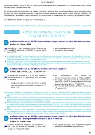 publique et modifie l’article R. 48-1 du code de procédure pénale en conséquence, pour prévoir les sanctions en cas
de non-respect de cette interdiction.
Ce décret précise que l’interdiction de vapoter, c'est à dire de fumer avec une cigarette électronique, s’applique dans
les lieux de travail définis comme des locaux recevant des postes de travail situés ou non dans les bâtiments de
l'établissement fermés et couverts, et affectés à un usage collectif, à l'exception des locaux qui accueillent du public.
Ces dispositions entrent en vigueur le 1er
octobre 2017.
Décret n° 2017-633 du 25 avril 2017 relatif aux conditions d'application de l'interdiction de vapoter dans certains lieux à usage collectif
Arrêtés d'adhésion au RIFSEEP pour certains corps relevant du ministère de l’économie
Arrêtés du 23 mars 2017
PP
ar arrêtés du 23 mars, publiés au Journal Officiel des 4 et
6 avril 2017, ont adhéré au RIFSEEP, à compter du 1er
janvier 2017 :
• les conseillers économiques ;
• les attachés économiques.
Arrêté du 23 mars 2017 pris pour l'application aux membres du corps des conseillers économiques des dispositions du décret n°
2014-513 du 20 mai 2014 portant création d'un régime indemnitaire tenant compte des fonctions, des sujétions, de l'expertise et de
l'engagement professionnel dans la fonction publique de l'État
Arrêté du 23 mars 2017 pris pour l'application aux membres du corps des attachés économiques des dispositions du décret n°
2014-513 du 20 mai 2014 portant création d'un régime indemnitaire tenant compte des fonctions, des sujétions, de l'expertise et de
l'engagement professionnel dans la fonction publique de l'État
Arrêtés d'adhésion au RIFSEEP pour l'encadrement supérieur
Arrêtés des 23 mars, 3, 6, 7 et 21 avril 2017
PP
ar arrêtés des 23 mars, 6, 7 et 21 avril, publiés au
Journal officiel des 6, 15, 19 et 29 avril 2017, ont adhéré
au RIFSEEP :
• les agents occupant un emploi de ministre conseiller
pour les affaires économiques à compter du 1er
janvier 2017 ;
• les administrateurs des postes et
télécommunications à compter du 1er
janvier 2017 ;
• les emplois d'inspecteur civil du ministère de la
défense et l’emploi de secrétaire général de l'École
polytechnique à compter du 1er
août 2016 ;
• les corps des préfets et sous préfets à compter du
1er
janvier 2018.
Arrêté du 27 décembre 2016 modifié pris en application de l'article 7 du décret n° 2014-513 du 20 mai 2014 portant création du régime
indemnitaire tenant compte des fonctions, des sujétions, de l'expertise et de l'engagement professionnel dans la fonction publique de
l'État
Arrêté du 23 mars 2017 pris pour l'application des dispositions du décret n° 2014-513 du 20 mai 2014 portant création d'un régime
indemnitaire tenant compte des fonctions, des sujétions, de l'expertise et de l'engagement professionnel dans la fonction publique de
l'État à l'emploi de ministre conseiller pour les affaires économiques
Arrêté du 6 avril 2017 pris pour l'application aux membres du corps des administrateurs des postes et télécommunications en fonction
au ministère de l'économie et des finances des dispositions du décret n° 2014-513 du 20 mai 2014 portant création d'un régime
indemnitaire tenant compte des fonctions, des sujétions, de l'expertise et de l'engagement professionnel dans la fonction publique de
l'État
Arrêté du 7 avril 2017 portant application à certains emplois de responsabilités supérieures relevant du ministère de la défense
des dispositions du décret n° 2014-513 du 20 mai 2014 portant création d'un régime indemnitaire tenant compte des fonctions, des
sujétions, de l'expertise et de l'engagement professionnel dans la fonction publique de l'État
Arrêtés d'adhésion au RIFSEEP pour certains corps relevant du ministère de l’éducation
nationale de l’enseignement supérieur et de la recherche
Arrêtés du 24 mars 2017
PP
ar arrêtés du 24 mars, publiés au Journal Officiel du 13
avril 2017, ont adhéré au RIFSEEP, au plus tard à
compter du 1er
septembre 2017 :
• les adjoints techniques de la recherche et adjoints
techniques de recherche et de formation ;
N° 91 - Mai 2017
13
 