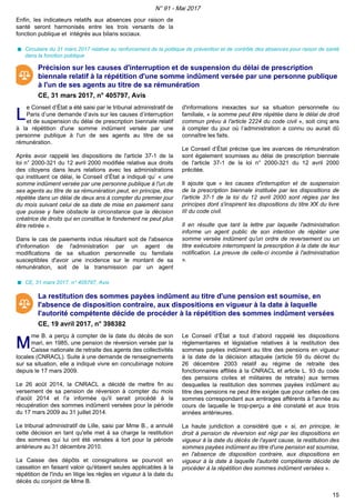 Enfin, les indicateurs relatifs aux absences pour raison de
santé seront harmonisés entre les trois versants de la
fonction publique et intégrés aux bilans sociaux.
Circulaire du 31 mars 2017 relative au renforcement de la politique de prévention et de contrôle des absences pour raison de santé
dans la fonction publique
Précision sur les causes d'interruption et de suspension du délai de prescription
biennale relatif à la répétition d'une somme indûment versée par une personne publique
à l'un de ses agents au titre de sa rémunération
CE, 31 mars 2017, n° 405797, Avis
LL
e Conseil d’État a été saisi par le tribunal administratif de
Paris d’une demande d’avis sur les causes d’interruption
et de suspension du délai de prescription biennale relatif
à la répétition d'une somme indûment versée par une
personne publique à l'un de ses agents au titre de sa
rémunération.
Après avoir rappelé les dispositions de l'article 37-1 de la
loi n° 2000-321 du 12 avril 2000 modifiée relative aux droits
des citoyens dans leurs relations avec les administrations
qui instituent ce délai, le Conseil d’État a indiqué qu’ « une
somme indûment versée par une personne publique à l'un de
ses agents au titre de sa rémunération peut, en principe, être
répétée dans un délai de deux ans à compter du premier jour
du mois suivant celui de sa date de mise en paiement sans
que puisse y faire obstacle la circonstance que la décision
créatrice de droits qui en constitue le fondement ne peut plus
être retirée ».
Dans le cas de paiements indus résultant soit de l'absence
d'information de l'administration par un agent de
modifications de sa situation personnelle ou familiale
susceptibles d'avoir une incidence sur le montant de sa
rémunération, soit de la transmission par un agent
d'informations inexactes sur sa situation personnelle ou
familiale, « la somme peut être répétée dans le délai de droit
commun prévu à l'article 2224 du code civil », soit cinq ans
à compter du jour où l’administration a connu ou aurait dû
connaître les faits.
Le Conseil d’État précise que les avances de rémunération
sont également soumises au délai de prescription biennale
de l'article 37-1 de la loi n° 2000-321 du 12 avril 2000
précitée.
Il ajoute que « les causes d'interruption et de suspension
de la prescription biennale instituée par les dispositions de
l'article 37-1 de la loi du 12 avril 2000 sont régies par les
principes dont s'inspirent les dispositions du titre XX du livre
III du code civil.
Il en résulte que tant la lettre par laquelle l'administration
informe un agent public de son intention de répéter une
somme versée indûment qu'un ordre de reversement ou un
titre exécutoire interrompent la prescription à la date de leur
notification. La preuve de celle-ci incombe à l'administration
».
CE, 31 mars 2017, n° 405797, Avis
La restitution des sommes payées indûment au titre d'une pension est soumise, en
l'absence de disposition contraire, aux dispositions en vigueur à la date à laquelle
l'autorité compétente décide de procéder à la répétition des sommes indûment versées
CE, 19 avril 2017, n° 398382
MM
me B. a perçu à compter de la date du décès de son
mari, en 1985, une pension de réversion versée par la
Caisse nationale de retraite des agents des collectivités
locales (CNRACL). Suite à une demande de renseignements
sur sa situation, elle a indiqué vivre en concubinage notoire
depuis le 17 mars 2009.
Le 26 août 2014, la CNRACL a décidé de mettre fin au
versement de sa pension de réversion à compter du mois
d'août 2014 et l'a informée qu'il serait procédé à la
récupération des sommes indûment versées pour la période
du 17 mars 2009 au 31 juillet 2014.
Le tribunal administratif de Lille, saisi par Mme B., a annulé
cette décision en tant qu'elle met à sa charge la restitution
des sommes qui lui ont été versées à tort pour la période
antérieure au 31 décembre 2010.
La Caisse des dépôts et consignations se pourvoit en
cassation en faisant valoir qu'étaient seules applicables à la
répétition de l'indu en litige les règles en vigueur à la date du
décès du conjoint de Mme B.
Le Conseil d’État a tout d’abord rappelé les dispositions
règlementaires et législative relatives à la restitution des
sommes payées indûment au titre des pensions en vigueur
à la date de la décision attaquée (article 59 du décret du
26 décembre 2003 relatif au régime de retraite des
fonctionnaires affiliés à la CNRACL et article L. 93 du code
des pensions civiles et militaires de retraite) aux termes
desquelles la restitution des sommes payées indûment au
titre des pensions ne peut être exigée que pour celles de ces
sommes correspondant aux arrérages afférents à l'année au
cours de laquelle le trop-perçu a été constaté et aux trois
années antérieures.
La haute juridiction a considéré que « si, en principe, le
droit à pension de réversion est régi par les dispositions en
vigueur à la date du décès de l'ayant cause, la restitution des
sommes payées indûment au titre d'une pension est soumise,
en l'absence de disposition contraire, aux dispositions en
vigueur à la date à laquelle l'autorité compétente décide de
procéder à la répétition des sommes indûment versées ».
N° 91 - Mai 2017
15
 