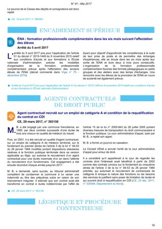 Le pourvoi de la Caisse des dépôts et consignations est donc
rejeté.
CE, 19 avril 2017, n° 398382
ÉNA : formation professionnelle complémentaire dans les six mois suivant l'affectation
des élèves
Arrêté du 5 avril 2017
L’L’
arrêté du 5 avril 2017 pris pour l'application de l'article
51 du décret n° 2015-1449 du 9 novembre 2015 relatif
aux conditions d'accès et aux formations à l'École
nationale d'administration précise les modalités
d'organisation de la formation professionnelle
complémentaire prévue après l'affectation des anciens
élèves de l'ENA (décret commenté dans Vigie n° 75 -
décembre 2015).
Ayant pour objectif d'approfondir les compétences à la suite
de leur prise de poste et de permettre des échanges
d'expériences, elle se droule dans les six mois après leur
sortie de l'ENA et dure deux à trois jours consécutifs.
L'organisation de la formation professionnelle
complémentaire favorise des formats pédagogiques en petits
groupes et des ateliers avec des temps d'échanges. Une
rencontre avec les élèves de la promotion de l'ENA en cours
de scolarité est également prévue.
Arrêté du 5 avril 2017 pris pour l'application de l'article 51 du décret n° 2015-1449 du 9 novembre 2015 relatif aux conditions d'accès
et aux formations à l'École nationale d'administration
Agent contractuel recruté sur un emploi de catégorie A et condition de la requalification
du contrat en CDI
CE, 29 mars 2017, n° 393150
M.M.
B. a été engagé par une commune francilienne, en
1995, par deux contrats successifs d'une durée de
trois ans chacun en qualité de médecin du travail.
Puis, en 2001, il a été recruté en qualité d'agent contractuel,
sur un emploi de catégorie A de médecin territorial, sur le
fondement du premier alinéa de l'article 3 de la loi n° 84-53
du 26 janvier 1984 modifiée portant dispositions statutaires
relatives à la fonction publique territoriale dans sa version
applicable au litige, qui autorise le recrutement d’un agent
contractuel pour une durée maximale d'un an dans l’attente
du recrutement d’un fonctionnaire. Cet engagement a été
ensuite reconduit chaque année jusqu'en 2011.
M. B. a demandé, sans succès, au tribunal administratif
compétent de condamner la commune à lui verser une
indemnité au titre des préjudices subis en raison de son
licenciement irrégulier. Il estimait que son contrat avait été
transformé en contrat à durée indéterminée par l'effet de
l'article 15 de la loi n° 2005-843 du 26 juillet 2005 portant
diverses mesures de transposition du droit communautaire à
la fonction publique. La cour administrative d'appel, saisi par
M. B., a rejeté son appel.
M. B. a formé un pourvoi en cassation.
Le Conseil d'Etat a annulé l’arrêt de la cour administrative
d’appel pour erreur de droit.
Il a considéré qu’il appartenait à la cour de regarder les
contrats dont l'intéressé avait bénéficié à partir de 2002
comme des contrats conclus sur le fondement du cinquième
alinéa de l'article 3 de la loi n° 84-53 du 26 janvier 1984
précitée, qui autorisait le recrutement de contractuels de
catégorie A lorsque la nature des fonctions ou les besoins
des services le justifient sans poser de limitation de durée et
qui ouvrent droit à requalification en CDI (CE, 23 déc. 2011,
n° 334584, Département du Nord).
CE, 29 mars 2017, n° 393150
N° 91 - Mai 2017
16
 
