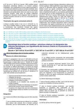 et 57 de la loi n° 86-33 du 9 janvier 1986 modifiée portant
dispositions statutaires relatives à la fonction publique
hospitalière. Ces modifications ont pour objet de permettre à
un fonctionnaire détaché la prise en compte immédiate, dans
son corps ou son cadre d’emplois d’accueil, d’un avancement
d’échelon ou de grade obtenu dans son corps ou son cadre
d’emplois d’origine. Cette prise en compte s’effectuait
auparavant à l’occasion d’une intégration dans le corps ou
le cadre d’emplois d’accueil ou lors d’un renouvellement de
détachement.
Titularisation des agents contractuels (article 5)
L’article 5 modifie l’article 3 de la loi n° 2012-347 du 12
mars 2012 modifiée relative à l’accès à l’emploi titulaire et
à l’amélioration des conditions d’emploi des agents
contractuels dans la fonction publique, à la lutte contre les
discriminations et portant diverses dispositions relatives à la
fonction publique. Cette modification a pour objet de proroger
jusqu’au 31 décembre 2020 le dispositif d’accès à l’emploi
titulaire ouvert aux agents contractuels qui occupent un
emploi permanent pour exercer des missions spécifiques
dans un établissement public ou une institution administrative
ne figurant pas sur la liste mentionnée au 2° de l’article 3
de la loi n° 84-16 du 11 janvier 1984 précitée. Seuls certains
établissements publics inscrits sur cette liste établie par
décret en Conseil d’État (décret n° 2017-41 du 17 janvier
2017 modifié, commenté dans Vigie n° 87 - Janvier 2017)
peuvent recruter des agents contractuels par contrat à durée
indéterminée. Ces nouvelles dispositions visent à favoriser
la titularisation des agents contractuels qui ne sont pas en
fonction dans ce type d’établissements et leur permettre ainsi
de poursuivre leur carrière dans la fonction publique.
Loi n° 83-634 du 13 juillet 1983 modifiée portant droits et obligations des fonctionnaires
Loi n° 84-16 du 11 janvier 1984 modifiée portant dispositions statutaires relatives à la fonction publique de l'État
Loi n° 84-53 du 26 janvier 1984 modifiée portant dispositions statutaires relatives à la fonction publique territoriale
Loi n° 86-33 du 09 janvier 1986 modifiée portant dispositions statutaires relatives à la fonction publique hospitalière
Loi n° 2012-347 du 12 mars 2012 modifiée relative à l'accès à l'emploi titualire et à l'amélioration des conditions d'emploi des agents
contractuels dans la fonction publique, à la lutte contre les discriminations et portant diverses dispositions relatives à la fonction
publique
Déontologie dans la fonction publique : précisions relatives à la désignation des
référents déontologues, aux signalements des lanceurs d'alerte et à la prévention des
conflits d’intérêts
Décrets n° 2017-519 du 10 avril 2017, n° 2017-547 du 13 avril 2017, n° 2017-564 du 19 avril 2017
RR
éférent déontologue dans la fonction publique
Missions du référent déontologue
L’article 11, paragraphe V de la loi n° 2016-483 du 20 avril
2016 relative à la déontologie et aux droits et obligations des
fonctionnaires a inséré dans la loi n° 83-634 du 13 juillet
1983 modifiée portant droits et obligations des fonctionnaires,
un article 28 bis qui accorde à tout fonctionnaire le droit
de consulter un référent déontologue. Ce dernier est chargé
d’apporter tout conseil utile au respect des obligations et des
principes déontologiques qui s’imposent au fonctionnaire,
mentionnés aux articles 25 à 28 de la loi n° 83-634 du 13
juillet 1983 précitée soit principalement :
• l’exercice exclusif des fonctions publiques ;
• l’obligation de service ;
• le secret et la discrétion professionnels ;
• l’obligation d’information du public ;
• la prévention ou la cessation des situations de
conflits d’intérêts ;
• la déclaration d’intérêts et la déclaration de situation
patrimoniale lorsque l’emploi exercé l’exige ;
• la saisine et le respect des avis de la commission
de déontologie lorsque la situation du fonctionnaire
l’exige.
Désignation
Les missions de référent déontologue peuvent être assurées
par :
1° une ou plusieurs personnes qui relèvent ou ont relevé,
dans chacun des versants de la fonction publique
concernée, soit de l’administration, de l’autorité, de la
collectivité territoriale ou de l’établissement public
concerné ;
2° un collège pouvant comprendre des personnalités
qualifiées extérieures à l’administration ou à la fonction
publique concernée ;
3° une ou plusieurs personnes relevant d’une autre
autorité mentionnée au 1° que celle dans laquelle le
référent est désigné.
A l’exception des personnalités qualifiées extérieures à la
fonction publique, ces référents déontologues sont choisis
parmi les magistrats et les fonctionnaires en activité ou
retraités ou parmi les agents contractuels bénéficiant d’un
contrat à durée indéterminée.
Le référent déontologue est désigné :
1° dans la fonction publique de l’État : par le chef de service
au sein ou à l’extérieur du service concerné ;
2° dans la fonction publique territoriale : par l’autorité
territoriale à l’exception des collectivités et des
établissements affiliés à titre obligatoire à un centre de
gestion. Dans ce dernier cas, le président du centre de
gestion procède à la désignation ;
3° dans la fonction publique hospitalière : par l’autorité
investie du pouvoir de nomination.
Information
Le chef de service informe les agents :
N° 91 - Mai 2017
2
 