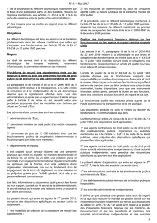1° de la désignation du référent déontologue, notamment par
le biais d’une publication dans un des bulletins, recueils ou
registres mentionnés aux articles R. 312-3 à R. 312-6 du
code des relations entre le public et les administrations ;
2° des moyens pour se mettre en rapport avec le référent
déontologue.
Obligations
Le référent déontologue est tenu au secret et à la discrétion
professionnels dans les mêmes conditions que celles qui
s’imposent aux fonctionnaires par l’article 26 de la loi n°
83-634 du 13 juillet 1983 précitée.
Moyens
Le chef de service met à la disposition du référent
déontologue les moyens matériels, notamment
informatiques, lui permettant d’exercer ses missions.
Procédures de recueil des signalements émis par les
lanceurs d’alerte au sein des personnes morales de droit
public ou de droit privé ou des administrations de l’État
Le paragraphe III de l’article 8 de la loi n° 2016-1691 du 9
décembre 2016 relative à la transparence, à la lutte contre
la corruption et à la modernisation de la vie économique
dispose que le signalement effectué dans l’une des
administrations ci-après par un agent lanceur d’alerte tel que
défini à l’article 6 de ladite loi, est recueilli selon une
procédure appropriée dont les modalités sont définies par
décret en Conseil d’État.
Les administrations concernées sont les suivantes :
1° administrations de l’État ;
2° personnes morales de droit public d’au moins cinquante
agents ;
3° communes de plus de 10 000 habitants ainsi que les
établissements publics de coopération intercommunale à
fiscalité propre dont elles sont membres ;
4° départements et régions.
Il est rappelé qu’un lanceur d’alerte est une personne
physique qui révèle ou signale, de manière désintéressée et
de bonne foi, un crime ou un délit, une violation grave et
manifeste d’un engagement international régulièrement ratifié
ou approuvé par la France, d’un acte unilatéral d’une
organisation internationale pris sur le fondement d’un tel
engagement, de la loi ou du règlement, ou une menace ou
un préjudice graves pour l’intérêt général, dont elle a eu
personnellement connaissance.
Les faits, informations ou documents, quel que soit leur forme
ou leur support, couvert par le secret de la défense nationale,
le secret médical ou le secret des relations entre un avocat et
son client sont exclus.
Le présent décret, qui entre en vigueur le 1er
janvier 2018,
comporte des dispositions spécifiques au secteur public et
notamment :
1° les modalités de création de la procédure de recueil des
signalements ;
2° les modalités de détermination du seuil de cinquante
agents selon la nature juridique de la personne morale de
droit public ;
3° la possibilité, pour le référent déontologue mentionné à
l’article 28 bis de la loi n° 83-634 du 13 juillet 1983 précitée,
d’exercer les missions de référent mentionné au premier
alinéa du paragraphe I de l’article 8 de la loi n° 2016-1691 du
9 décembre 2016 précitée.
Gestion des instruments financiers détenus par les
fonctionnaires ou les agents occupant certains emplois
civils
Les articles 5 et 11, paragraphe III de la loi n° 2016-483
du 20 avril 2016 relative à la déontologie et aux droits et
obligations des fonctionnaires ont inséré dans la loi n° 83-634
du 13 juillet 1983 modifiée portant droits et obligations des
fonctionnaires, respectivement un article 25 quater nouveau
et un article 25 nonies nouveau.
L’article 25 quater de la loi n° 83-634 du 13 juillet 1983
précitée dispose que le fonctionnaire exerçant des
responsabilités en matière économique ou financière et dont
le niveau hiérarchique ou la nature des fonctions le justifient
est tenu de prendre, dans un délai de deux mois suivant cette
nomination, toutes dispositions pour que ses instruments
financiers soient gérés, pendant la durée de ses fonctions,
dans des conditions excluant tout droit de regard de sa part.
Le fonctionnaire justifie des mesures prises auprès de la
Haute autorité pour la transparence de la vie publique.
Les documents produits ne sont ni versés au dossier du
fonctionnaire, ni communicables aux tiers.
Conformément à l’article 25 nonies de la loi n° 83-634 du 13
juillet 1983, ces dispositions sont applicables :
1° aux agents contractuels de droit public ou de droit privé
des établissements publics, organismes ou autorités
mentionnés au I de l'article L. 1451-1 du code de la santé
publique, sans préjudice des dispositions spécifiques qui
peuvent leur être applicables ;
2° aux agents contractuels de droit public ou de droit privé
d'une autorité administrative indépendante ou d'une autorité
publique indépendante, sans préjudice des dispositions
spécifiques qui peuvent leur être applicables.
Le présent décret d’application, qui entre en vigueur le 1er
mai 2017, fixe la liste des emplois concernés dans :
1° les administrations centrales et les établissements publics
administratifs de l’État ;
2° les établissements publics relevant de la fonction publique
hospitalière ;
3° les autorités administratives indépendantes.
Il définit ce que constitue une gestion sans droit de regard
et ce que doit recouvrir le mandat de gestion donné sur les
instruments financiers notamment par renvoi aux dispositions
du décret n° 2014-747 du 1er juillet 2014 relatif à la gestion
des instruments financiers détenus par les membres du
Gouvernement et par les présidents et membres des
autorités administratives indépendantes et des autorités
N° 91 - Mai 2017
3
 