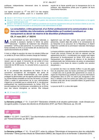 publiques indépendantes intervenant dans le domaine
économique.
Les agents occupant au 1er
mai 2017 l’un des emplois
concernés devront justifier, avant le 2 novembre 2017,
auprès de la Haute autorité pour la transparence de la vie
publique, des dispositions prises pour la gestion de leurs
instruments financiers.
Décret n° 2017-519 du 10 avril 2017 relatif au référent déontologue dans la fonction publique
Décret n° 2017-547 du 13 avril 2017 relatif à la gestion des instruments financiers détenus par les fonctionnaires ou les agents
occupant certains emplois civils
Décret n° 2017-564 du 19 avril 2017 relatif aux procédures de recueil des signalements émis par les lanceurs d'alerte au sein des
personnes morales de droit public ou de droit privé ou des administrations de l'État
La consultation, à titre personnel, d’un fichier professionnel et la communication à des
tiers non habilités des informations confidentielles qu’il contient constituent un
manquement au devoir de réserve et de discrétion professionnelle
CE, 31 mars 2017, n° 392316
M.M.
A., commandant au sein de la police nationale, a
consulté à plusieurs reprises le fichier de police
dénommé " Système de traitement des infractions
constatées " (STIC) à titre personnel. Il a communiqué deux
fiches extraites du STIC à un journaliste afin de dénoncer les
dysfonctionnements de ce fichier.
Il s'est vu infliger la sanction de mise à la retraite d'office par
un arrêté du 24 mars 2009 du ministre chargé de l'intérieur.
Il a saisi sans succès la juridiction administrative en premier
ressort, puis en appel, à l’encontre de cet arrêté et d’une
demande de condamnation de l'État à lui verser une
indemnité de 30 000 euros. Il a ensuite formé un pourvoi en
cassation.
M. A. se prévalait des stipulations de l'article 10 de la
convention européenne de sauvegarde des droits de
l'homme et des libertés fondamentales au motif qu'elles
protègent la dénonciation par les agents publics de conduites
ou d'actes illicites constatés sur leur lieu de travail. Le Conseil
d’État a validé le raisonnement de la cour administrative
d’appel qui a considéré que la volonté de M. A. de dénoncer
publiquement les dysfonctionnements du fichier STIC ne
pouvait expliquer les nombreuses consultations de ce fichier
pour des raisons étrangères au service. Elle indiquait
également que ces faits, connus d'un grand nombre de
personnes, avaient déjà été portés à la connaissance de
sa hiérarchie et du procureur de la République et étaient
l'objet d'un contrôle de la commission nationale informatique
et libertés.
La haute juridiction a ajouté que la cour administrative d’appel
n’avait pas commis d’erreur de droit en retenant que les
agissements de M.A. « constituaient une violation des règles
gouvernant le fonctionnement du fichier STIC ainsi qu'un
manquement aux obligations de réserve et de discrétion
professionnelle des fonctionnaires de police et présentaient
le caractère d'une faute de nature à justifier une sanction
disciplinaire ».
La sanction de mise à la retraite d’office n’a pas été jugée
hors de proportion avec les fautes commises par l'intéressé
« compte tenu de la gravité des agissements en cause au
regard de l'importance qui s'attache à ce que les informations
enregistrées dans le STIC ne soient pas divulguées à des
tiers ni utilisées à des fins autres que celles pour lesquelles
ce fichier a été créé, de leur caractère réitéré, du grade et des
fonctions de M. A.».
Le pourvoi de M. A. a donc été rejeté.
CE, 31 mars 2017, n° 392316
La Semaine juridique, n° 13 - 3 avril 2017 "Déclaration d'intérêts et de situation patrimoniale : mode d'emploi pour
les agents publics. A propos des décrets du 28 décembre 2016", par Pierre Villeneuve, pp. 34 à 38
AJDA n° 12 / 2017 - 3 avril 2017, "Les discriminations dans la fonction publique : une réponse juridictionnelle limitée",
par Thomas Dumortier, pp. 661 à 667
La Semaine juridique, n° 14 - 10 avril 2017, actes du colloque "Déontologie et transparence dans les collectivités
territoriales" 15ème journée d'étude de l'Observatoire SMACL des risques de la vie territoriale 13 décembre 2016,
N° 91 - Mai 2017
4
 