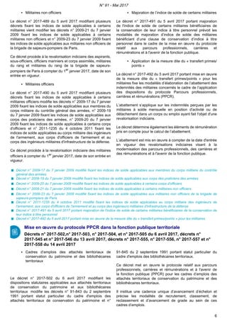 ▪ Militaires non officiers
Le décret n° 2017-489 du 5 avril 2017 modifiant plusieurs
décrets fixant les indices de solde applicables à certains
militaires vient modifier les décrets n° 2009-21 du 7 janvier
2009 fixant les indices de solde applicables à certains
militaires non officiers et n° 2009-23 du 7 janvier 2009 fixant
les indices de solde applicables aux militaires non officiers de
la brigade de sapeurs-pompiers de Paris.
Ce décret procède à la revalorisation indiciaire des aspirants,
sous-officiers, officiers mariniers et corps assimilés, militaires
du rang et militaires du rang de la brigade de sapeurs-
pompiers de Paris à compter du 1er
janvier 2017, date de son
entrée en vigueur.
▪ Militaires officiers
Le décret n° 2017-490 du 5 avril 2017 modifiant plusieurs
décrets fixant les indices de solde applicables à certains
militaires officiers modifie les décrets n° 2009-17 du 7 janvier
2009 fixant les indices de solde applicables aux membres du
corps militaire du contrôle général des armées, n° 2009-19
du 7 janvier 2009 fixant les indices de solde applicables aux
corps des praticiens des armées, n° 2009-20 du 7 janvier
2009 fixant les indices de solde applicables à certains corps
d'officiers et n° 2011-1235 du 4 octobre 2011 fixant les
indices de solde applicables au corps militaire des ingénieurs
de l'armement, aux corps d'officiers de l'armement et au
corps des ingénieurs militaires d'infrastructure de la défense.
Ce décret procède à la revalorisation indiciaire des militaires
officiers à compter du 1er
janvier 2017, date de son entrée en
vigueur.
▪ Majoration de l’indice de solde de certains militaires
Le décret n° 2017-491 du 5 avril 2017 portant majoration
de l'indice de solde de certains militaires bénéficiaires de
la conservation de leur indice à titre personnel prévoit les
modalités de majoration d’indice de solde des militaires
bénéficiant d’une clause de conservation d’indice à titre
personnel dans le cadre de la mise en œuvre du protocole
relatif aux parcours professionnels, carrières et
rémunérations et à l'avenir de la fonction publique.
▪ Application de la mesure dite du « transfert primes/
points »
Le décret n° 2017-492 du 5 avril 2017 portant mise en œuvre
de la mesure dite du « transfert primes/points » pour les
militaires fixe les modalités d’élaboration de l’abattement des
indemnités des militaires concernés le cadre de l’application
des dispositions du protocole Parcours professionnels,
carrières et rémunérations (PPCR).
L’abattement s’applique sur les indemnités perçues par les
militaires à solde mensuelle en position d'activité ou de
détachement dans un corps ou emploi ayant fait l'objet d'une
revalorisation indiciaire.
Le décret détermine également les éléments de rémunération
pris en compte pour le calcul de l’abattement.
L’abattement est mis en œuvre à compter de la date d'entrée
en vigueur des revalorisations indiciaires visant à la
modernisation des parcours professionnels, des carrières et
des rémunérations et à l'avenir de la fonction publique.
Décret n° 2009-17 du 7 janvier 2009 modifié fixant les indices de solde applicables aux membres du corps militaire du contrôle
général des armées
Décret n° 2009-19 du 7 janvier 2009 modifié fixant les indices de solde applicables aux corps des praticiens des armées
Décret n° 2009-20 du 7 janvier 2009 modifié fixant les indices de solde applicables à certains corps d'officiers
Décret n° 2009-21 du 7 janvier 2009 modifié fixant les indices de solde applicables à certains militaires non officiers
Décret n° 2009-23 du 7 janvier 2009 modifié fixant les indices de solde applicables aux militaires non officiers de la brigade de
sapeurs-pompiers de Paris
Décret n° 2011-1235 du 4 octobre 2011 modifié fixant les indices de solde applicables au corps militaire des ingénieurs de
l'armement, aux corps d'officiers de l'armement et au corps des ingénieurs militaires d'infrastructure de la défense
Décret n° 2017-491 du 5 avril 2017 portant majoration de l'indice de solde de certains militaires bénéficiaires de la conservation de
leur indice à titre personnel
Décret n° 2017-492 du 5 avril 2017 portant mise en œuvre de la mesure dite du « transfert primes/points » pour les militaires
Mise en œuvre du protocole PPCR dans la fonction publique territoriale
Décrets n° 2017-502,n° 2017-503, n° 2017-504, et n° 2017-505 du 6 avril 2017, décrets n°
2017-545 et n° 2017-546 du 13 avril 2017, décrets n° 2017-555, n° 2017-556, n° 2017-557 et n°
2017-558 du 14 avril 2017
▪ Cadres d’emplois des attachés territoriaux de
conservation du patrimoine et des bibliothécaires
territoriaux
Le décret n° 2017-502 du 6 avril 2017 modifiant les
dispositions statutaires applicables aux attachés territoriaux
de conservation du patrimoine et aux bibliothécaires
territoriaux modifie les décrets n° 91-843 du 2 septembre
1991 portant statut particulier du cadre d'emplois des
attachés territoriaux de conservation du patrimoine et n°
91-845 du 2 septembre 1991 portant statut particulier du
cadre d'emplois des bibliothécaires territoriaux.
Ce décret met en œuvre le protocole relatif aux parcours
professionnels, carrières et rémunérations et à l'avenir de
la fonction publique (PPCR) pour les cadres d’emplois des
attachés territoriaux de conservation du patrimoine et des
bibliothécaires territoriaux.
Il institue une cadence unique d’avancement d’échelon et
précise les modalités de recrutement, classement, de
reclassement et d’avancement de grade au sein de ces
cadres d’emplois.
N° 91 - Mai 2017
6
 