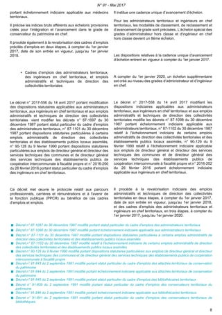 portant échelonnement indiciaire applicable aux médecins
territoriaux.
Il précise les indices bruts afférents aux échelons provisoires
créés pour l’intégration et l’avancement dans le grade de
conservateur du patrimoine en chef.
Il procède également à la revalorisation des cadres d’emplois
précités d’emplois en deux étapes, à compter du 1er janvier
2017, date de son entrée en vigueur, jusqu’au 1er janvier
2018.
▪ Cadres d’emplois des administrateurs territoriaux,
des ingénieurs en chef territoriaux, et emplois
administratifs et techniques de direction des
collectivités territoriales
Le décret n° 2017-556 du 14 avril 2017 portant modification
des dispositions statutaires applicables aux administrateurs
territoriaux, aux ingénieurs en chef territoriaux et aux emplois
administratifs et techniques de direction des collectivités
territoriales vient modifier les décrets n° 87-1097 du 30
décembre 1987 portant statut particulier du cadre d'emplois
des administrateurs territoriaux, n° 87-1101 du 30 décembre
1987 portant dispositions statutaires particulières à certains
emplois administratifs de direction des collectivités
territoriales et des établissements publics locaux assimilés,
n° 90-128 du 9 février 1990 portant dispositions statutaires
particulières aux emplois de directeur général et directeur des
services techniques des communes et de directeur général
des services techniques des établissements publics de
coopération intercommunale à fiscalité propre et n° 2016-200
du 26 février 2016 portant statut particulier du cadre d'emplois
des ingénieurs en chef territoriaux.
Ce décret met œuvre le protocole relatif aux parcours
professionnels, carrières et rémunérations et à l'avenir de
la fonction publique (PPCR) au bénéfice de ces cadres
d’emplois et emplois.
Il institue une cadence unique d’avancement d’échelon.
Pour les administrateurs territoriaux et ingénieurs en chef
territoriaux, les modalités de classement, de reclassement et
d’avancement de grade sont précisées. L’échelon spécial des
grades d’administrateur hors classe et d'ingénieur en chef
hors classe devient un 8ème échelon.
Les dispositions relatives à la cadence unique d’avancement
d’échelon entrent en vigueur à compter du 1er janvier 2017.
A compter du 1er janvier 2020, un échelon supplémentaire
est créé au niveau des grades d’administrateur et d’ingénieur
en chef.
Le décret n° 2017-558 du 14 avril 2017 modifiant les
dispositions indiciaires applicables aux administrateurs
territoriaux, aux ingénieurs en chef territoriaux et aux emplois
administratifs et techniques de direction des collectivités
territoriales modifie les décrets n° 87-1098 du 30 décembre
1987 portant échelonnement indiciaire applicable aux
administrateurs territoriaux, n° 87-1102 du 30 décembre 1987
relatif à l'échelonnement indiciaire de certains emplois
administratifs de direction des collectivités territoriales et des
établissements publics locaux assimilés, n° 90-129 du 9
février 1990 relatif à l'échelonnement indiciaire applicable
aux emplois de directeur général et directeur des services
techniques des communes et de directeur général des
services techniques des établissements publics de
coopération intercommunale à fiscalité propre et n° 2016-202
du 26 février 2016 portant échelonnement indiciaire
applicable aux ingénieurs en chef territoriaux.
Il procède à la revalorisation indiciaire des emplois
administratifs et techniques de direction des collectivités
territoriales en deux étapes, à compter du 1er janvier 2017,
date de son entrée en vigueur, jusqu’au 1er janvier 2018,
et des cadres d’emplois des administrateurs territoriaux et
ingénieurs en chef territoriaux, en trois étapes, à compter du
1er janvier 2017, jusqu’au 1er janvier 2020.
Décret n° 87-1097 du 30 décembre 1987 modifié portant statut particulier du cadre d'emplois des administrateurs territoriaux
Décret n° 87-1098 du 30 décembre 1987 modifié portant échelonnement indiciaire applicable aux administrateurs territoriaux
Décret n° 87-1101 du 30 décembre 1987 modifié portant dispositions statutaires particulières à certains emplois administratifs de
direction des collectivités territoriales et des établissements publics locaux assimilés
Décret n° 87-1102 du 30 décembre 1987 modifié relatif à l'échelonnement indiciaire de certains emplois administratifs de direction
des collectivités territoriales et des établissements publics locaux assimilés
Décret n° 90-128 du 9 février 1990 modifié portant dispositions statutaires particulières aux emplois de directeur général et directeur
des services techniques des communes et de directeur général des services techniques des établissements publics de coopération
intercommunale à fiscalité propre
Décret n° 91-843 du 2 septembre 1991 modifié portant statut particulier du cadre d'emplois des attachés territoriaux de conservation
du patrimoine
Décret n° 91-844 du 2 septembre 1991 modifié portant échelonnement indiciaire applicable aux attachés territoriaux de conservation
du patrimoine
Décret n° 91-845 du 2 septembre 1991 modifié portant statut particulier du cadre d'emplois des bibliothécaires territoriaux
Décret n° 91-839 du 2 septembre 1991 modifié portant statut particulier du cadre d'emplois des conservateurs territoriaux du
patrimoine
Décret n° 91-846 du 2 septembre 1991 modifié portant échelonnement indiciaire applicable aux bibliothécaires territoriaux
Décret n° 91-841 du 2 septembre 1991 modifié portant statut particulier du cadre d'emplois des conservateurs territoriaux de
bibliothèques
N° 91 - Mai 2017
8
 