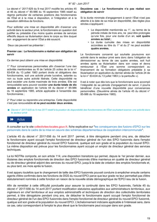 Le décret n° 2017-929 du 9 mai 2017 modifie les articles 45
et 46 du décret n° 85-986 du 16 septembre 1985 relatif au
régime particulier de certaines positions des fonctionnaires
de l’État et à la mise à disposition, à l’intégration et à la
cessation définitive de fonctions.
Pour solliciter une mise en disponibilité afin d’exercer une
activité dans le secteur privé, le fonctionnaire en question doit
justifier au préalable d’au moins quatre années de services
effectifs depuis sa titularisation dans le corps au titre duquel
son engagement de servir l’État a été souscrit.
Deux cas peuvent se présenter :
Premier cas : Le fonctionnaire a réalisé son obligation de
servir
Ce dernier peut obtenir une mise en disponibilité:
1° Pour convenances personnelles afin d’exercer l’une des
activités mentionnées au III de l’article 25 octies de la loi n°
83-634 du 13 juillet 1983 portant droits et obligations des
fonctionnaires, soit une activité privée lucrative, salariée ou
non ou toute autre activité libérale. Cette disponibilité ne
peut excéder une durée maximale de trois années. Elle est
renouvelable sans pouvoir excéder une durée totale de dix
années en application de l’article 44 du décret n° 85-986
du 16 septembre 1985, article applicable à l’ensemble des
fonctionnaires ;
2° Pour créer ou reprendre une entreprise. Cette disponibilité
n’est pas renouvelable et ne peut excéder deux années.
Deuxième cas : Le fonctionnaire n’a pas réalisé son
obligation de servir
Si la durée minimale d’engagement à servir l’État n’est pas
atteinte à la date de sa mise en disponibilité, des règles plus
strictes s’appliquent :
• La disponibilité mentionnée au 1°, au terme de la
période initiale de trois ans, ne peut être prolongée
qu’une fois, pour une durée d’un an, soit quatre
années au total ;
• La durée cumulée des mises en disponibilité
accordées au titre du 1° et du 2° ne peut excéder
quatre années.
Le fonctionnaire concerné qui souhaite poursuivre son
activité dans le secteur privé sera donc dans l’obligation de
démissionner au terme de ces quatre années, soit huit
années après sa titularisation dans son corps et devra
rembourser à l’État une somme correspondant au
financement de sa formation obligatoire préalable à sa
titularisation en application du dernier alinéa de l’article 24 de
la loi n° 83-634 du 13 juillet 1983 (« la pantoufle »).
Il est à noter que dès lors que le fonctionnaire aura accompli
l’intégralité de sa période d’engagement de servir, il pourra
bénéficier d’une nouvelle disponibilité pour convenances
personnelles. (Deuxième alinéa de l’article 45 du décret n°
85-986 du 16 septembre 1985).
Décret n° 2017-929 du 9 mai 2017 relatif à la position de disponibilité des fonctionnaires de l'État souhaitant exercer une activité dans
le secteur privé
A consulter sur le site collectivites-locales.gouv.fr, fiche explicative sur "les conséquences des fusions d'EPCI sur les
personnels dans le cadre de la mise en oeuvre des schémas départementaux de coopération intercommunale".
L'article 45 du décret n° 2017-556 du 14 avril 2017 permet, à titre dérogatoire pendant cinq ans, de détacher
le fonctionnaire ayant occupé l'emploi fonctionnel de directeur général de l'un des EPCI fusionnés dans l'emploi
fonctionnel de directeur général du nouvel EPCI fusionné, quelque soit son grade et la population du nouvel EPCI.
La même disposition est prévue pour les fonctionnaires ayant occupé un emploi de directeur général des services
techniques.
La loi NOTRe comporte, en son article 114, une disposition transitoire qui permet, depuis le 1er janvier dernier, aux
titulaires des emplois fonctionnels de direction des EPCI fusionnés d'être maintenus en qualité de directeur général
ou de directeur général adjoint des services du nouvel EPCI, jusqu'à la date de création des emplois fonctionnels et,
au plus tard, six mois après la fusion.
Il est apparu toutefois que le changement de taille des EPCI fusionnés pouvait conduire à empêcher ensuite certains
agents d'être confirmés dans les fonctions de DGS du nouvel EPCI parce que leur grade ne leur permettait pas d'être
statutairement nommés à cette fonction en raison de la nouvelle strate démographique de l'EPCI issu de la fusion.
Afin de remédier à cette difficulté ponctuelle pour assurer la continuité dans les EPCI fusionnés, l'article 45 du
décret n° 2017-556 du 14 avril 2017 portant modification statutaires applicables aux administrateurs territoriaux, aux
ingénieurs en chef territoriaux et aux emplois administratifs et techniques de direction des collectivités territoriales
permet, à titre dérogatoire pendant cinq ans, de détacher le fonctionnaire ayant occupé l'emploi fonctionnel de
directeur général de l'un des EPCI fusionnés dans l'emploi fonctionnel de directeur général du nouvel EPCI fusionné,
quelque soit son grade et la population du nouvel EPCI. L'échelonnement indiciaire applicable à l’intéressé sera, dans
ce cas, celui correspondant à l'emploi le plus élevé que le fonctionnaire peut occuper dans son grade.
N° 92 - Juin 2017
19
 