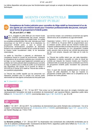 La même disposition est prévue pour les fonctionnaires ayant occupé un emploi de directeur général des services
techniques.
Compétence de l'ordre judiciaire pour connaître du litige relatif au licenciement d’un de
ses agents par une mission locale pour l’insertion professionnelle des jeunes, exerçant
sous forme de groupement d’intérêt public
TC, 24 avril 2017, n° 4082
MM
me A., engagée en juillet 2005 par une mission locale
pour l’insertion professionnelle des jeunes, exerçant
sous forme de groupement d’intérêt public en qualité
de conseillère professionnelle. Elle a été licenciée pour motif
économique en mai 2013 en raison de la dissolution du
groupement d'intérêt public, a saisi le conseil de
prud'hommes territorialement compétent de demandes
tendant à voir constater le transfert de son contrat de travail à
la mission locale nouvellement créée, et de demandes
indemnitaires.
Le préfet du Val-d’Oise a présenté un déclinatoire de
compétence devant le conseil de prud’hommes, contestant
la compétence de la juridiction judiciaire pour connaître d’un
tel litige. La cour d’appel ayant également considéré que la
juridiction de l’ordre judiciaire était compétente pour connaître
du litige, le préfet a pris un arrêté de conflit, sur le fondement
des dispositions des articles 18 et suivants du décret n°
2015-233 du 27 février 2015 relatif au Tribunal des conflits et
aux questions préjudicielles.
Le Tribunal des conflits rappelle que les personnels non
statutaires travaillant pour le compte d’un service public
administratif sont des agents contractuels de droit public quel
que soit leur emploi. Les contentieux concernant ces agents
relèvent donc de la compétence du juge administratif.
Cependant, l’article L. 5314-1 du code du travail, issu de la
loi n° 2005-32 du 18 janvier 2005 de programmation pour
la cohésion sociale, prévoit que les missions locales pour
l’insertion professionnelle et sociale des jeunes, qui prennent
la forme d’une association ou d’un groupement d’intérêt
public, peuvent, dans ce dernier cas, recruter des personnels
qui leur sont propres, lesquels sont régis par le code du
travail.
Le Tribunal des conflits retient que, par cette disposition,
le législateur a entendu soumettre au code du travail les
contrats par lesquels les missions locales pour l'insertion
professionnelle et sociale des jeunes constituées sous forme
de groupement d’intérêt public recrutaient leur personnel
propre.
Mme. A ayant été recrutée postérieurement à l’entrée en
vigueur de cette disposition, le litige qui l’oppose au
groupement d’intérêt public relève de la compétence de la
juridiction de l’ordre judiciaire.
TC, 24 avril 2017, n° 4082
La Semaine juridique, n° 19 - 15 mai 2017 "Une erreur sur le décompte des jours de congés n'entraîne pas
nécessairement l'annulation de toute la procédure de licenciement", par Laurence Marion, rapporteur public dans
l'affaire CE, 15 mars 2017, n° 390757, (commentée dans Vigie n° 90 - Avril 2017), pp. 35 à 36
AJDA n° 19 / 2017 - 29 mai 2017, "Le contentieux du licenciement pour perte d'emploi des contractuels : l'un et le
multiple", commentaire de l'avis du CE, 23 décembre 2016, n° 402500, (commenté dans Vigie n° 87 - Janvier 2017),
par Sylvain Niquège, pp. 1132 à 1135
La Semaine juridique, n° 21 - 29 mai 2017 "La titularisation des contractuels des collectivités territoriales par la
voie de la sélection professionnelle", Conclusions de Denis Perrin, rapporteur public dans l'affaire du TA de Lille, 13
décembre 2016, n° 1601200, pp. 38 à 40.
N° 92 - Juin 2017
20
 