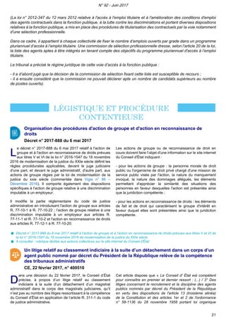 (La loi n° 2012-347 du 12 mars 2012 relative à l'accès à l'emploi titulaire et à l'amélioration des conditions d'emploi
des agents contractuels dans la fonction publique, à la lutte contre les discriminations et portant diverses dispositions
relatives à la fonction publique, a mis en place des procédures de titularisation des contractuels par la voie notamment
d’une sélection professionnelle.
Dans ce cadre, il appartient à chaque collectivité de fixer le nombre d’emplois ouverts par grade dans un programme
pluriannuel d’accès à l’emploi titulaire. Une commission de sélection professionnelle dresse, selon l’article 20 de la loi,
la liste des agents aptes à être intégrés en tenant compte des objectifs du programme pluriannuel d'accès à l’emploi
titulaire.
Le tribunal a précisé le régime juridique de cette voie d’accès à la fonction publique :
- il a d’abord jugé que la décision de la commission de sélection fixant cette liste est susceptible de recours ;
- il a ensuite considéré que la commission ne pouvait déclarer apte un nombre de candidats supérieurs au nombre
de postes ouverts).
Organisation des procédures d'action de groupe et d'action en reconnaissance de
droits
Décret n° 2017-888 du 6 mai 2017
LL
e décret n° 2017-888 du 6 mai 2017 relatif à l'action de
groupe et à l'action en reconnaissance de droits prévues
aux titres V et VI de la loi n° 2016-1547 du 18 novembre
2016 de modernisation de la justice du XXIe siècle définit les
règles procédurales applicables, devant le juge judiciaire
d'une part, et devant le juge administratif, d'autre part, aux
actions de groupe régies par la loi de modernisation de la
justice du xxie siècle (commentée dans Vigie n° 86 –
Décembre 2016). Il comporte également des dispositions
spécifiques à l'action de groupe relative à une discrimination
imputable à un employeur.
Il modifie la partie réglementaire du code de justice
administrative en introduisant l'action de groupe aux articles
R. 77-10-1 à R. 77-10-22 ; l’action de groupe relative à une
discrimination imputable à un employeur aux articles R.
77-11-1 et R. 77-10-2 et l'action en reconnaissance de droits
aux articles R. 77-12-1 à R. 77-10-20.
Les actions de groupe ou de reconnaissance de droit en
cours doivent faire l’objet d'une information sur le site internet
du Conseil d'État indiquant :
- pour les actions de groupe : la personne morale de droit
public ou l'organisme de droit privé chargé d'une mission de
service public visée par l'action, la nature du manquement
invoqué, la nature des dommages allégués, les éléments
permettant d'apprécier la similarité des situations des
personnes en faveur desquelles l'action est présentée ainsi
que la juridiction compétente ;
- pour les actions en reconnaissance de droits : les éléments
de fait et de droit qui caractérisent le groupe d'intérêt en
faveur duquel elles sont présentées ainsi que la juridiction
compétente.
Décret n° 2017-888 du 6 mai 2017 relatif à l'action de groupe et à l'action en reconnaissance de droits prévues aux titres V et VI de
la loi n° 2016-1547 du 18 novembre 2016 de modernisation de la justice du XXIe siècle
A consulter : rubrique dédiée aux actions collectives sur le site internet du Conseil d'État
Un litige relatif au classement indiciaire à la suite d’un détachement dans un corps d’un
agent public nommé par décret du Président de la République relève de la compétence
des tribunaux administratifs
CE, 22 février 2017, n° 400510
DD
ans une décision du 22 février 2017, le Conseil d’État
précise, à propos d’un litige relatif au classement
indiciaire à la suite d’un détachement d’un magistrat
administratif dans le corps des magistrats judiciaires, qu’il
n’est pas au nombre des litiges ressortissant à la compétence
du Conseil d’État en application de l’article R. 311-1 du code
de justice administrative.
Cet article dispose que « Le Conseil d' État est compétent
pour connaître en premier et dernier ressort : (...) / 3° Des
litiges concernant le recrutement et la discipline des agents
publics nommés par décret du Président de la République
en vertu des dispositions de l'article 13 (troisième alinéa)
de la Constitution et des articles 1er et 2 de l'ordonnance
n° 58-1136 du 28 novembre 1958 portant loi organique
N° 92 - Juin 2017
21
 
