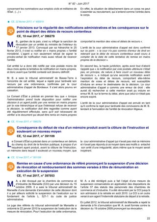 concernant les nominations aux emplois civils et militaires de
l'État ; (...) »
En effet, la situation de détachement dans un corps ne peut
s’assimiler au recrutement, qui s’entend comme l’entrée dans
le corps.
CE, 22 février 2017, n° 400510
Précisions sur la régularité des notifications administratives et les conséquences sur le
point de départ des délais de recours contentieux
CE, 10 mai 2017, n° 396279
M.M.
B., gardien de la paix, s’est vu infliger la sanction de
révocation par un arrêté du ministre de l'intérieur du
17 janvier 2013. Convoqué par sa hiérarchie le 25
février 2013, il s’est vu notifier en « mains propres » l'arrêté
ministériel. L’agent a non seulement refusé de signer le
procès-verbal de notification mais aussi refusé de recevoir
l'arrêté.
Cet arrêté lui a donc été notifié par voie postale moins de
deux mois après la tentative de notification en mains propres,
et donc avant que l'arrêté contesté soit devenu définitif.
M. B. a saisi le tribunal administratif de Basse-Terre à
l’encontre de cet arrêté, lequel a rejeté pour tardiveté son
recours par une ordonnance, confirmée par la cour
administrative d’appel de Bordeaux. Il s’est alors pourvu en
cassation.
Le Conseil d’État a précisé en premier lieu que « lorsque
l'administration prend toute disposition pour notifier une
décision à un agent public par une remise en mains propres
par la voie hiérarchique et que l'intéressé refuse de recevoir
la décision, la notification doit être regardée comme ayant
été régulièrement effectuée, sans qu'il soit nécessaire de
vérifier si le document qui devait être remis en mains propres
comportait la mention des voies et délais de recours ».
L’arrêt de la cour administrative d’appel est donc confirmé
sur ce point : « la cour n'a pas commis d'erreur de droit en
retenant que le délai de recours contentieux avait couru à
compter de la date de cette tentative de remise en mains
propres de la décision ».
En second lieu, la haute juridiction, après avoir tout d’abord
rappelé que « la notification par voie postale ultérieure n'était
pas, en principe, de nature à faire courir un nouveau délai
de recours », a indiqué qu’une seconde notification avant
l’expiration du délai de recours, comportant elle-même
mention de voies et délais de recours, est susceptible
d’induire en erreur le destinataire de la décision. La cour
administrative d’appel a commis une erreur de droit : elle
aurait dû rechercher si cette mention avait pu induire en
erreur M. B. sur le terme du délai, alors que celui-ci n'était pas
encore expiré.
L'arrêt de la cour administrative d'appel est annulé en tant
qu'il confirme le rejet pour tardiveté des conclusions de M. B.
tendant à l'annulation de l'arrêté de révocation litigieux.
CE, 10 mai 2017, n° 396279
Conséquence du défaut de visa d'un mémoire produit avant la clôture de l'instruction et
soulevant un nouveau moyen
CE, 12 mai 2017, n° 391109
LL
e Conseil d’État a précisé dans un contentieux en dehors
du champ du droit de la fonction publique, à propos d’un
requérant ayant produit, avant la clôture de l'instruction,
un mémoire dans lequel il soulevait un nouveau moyen, que
la cour administrative d’appel qui n'avait pas visé ce mémoire
et n'avait pas répondu à ce moyen dans ses motifs a entaché
son arrêt d’une irrégularité, alors même que le moyen serait
inopérant.
CE, 12 mai 2017, n° 391109
Remise en cause d’une ordonnance de référé prononçant la suspension d'une décision
de révocation et remboursement des sommes versées à titre de rémunération en
exécution de la suspension
CE, 17 mai 2017, n° 397053
M.M.
A. a été révoqué par la chambre de commerce et
d’industrie de Marseille (CCI) par une décision du 19
octobre 2009. Il a saisi le tribunal administratif de
Marseille d’une demande d’annulation de cette décision dont
il a par ailleurs sollicité la suspension de l’exécution sur le
fondement de l’article L. 521-1 du code de justice
administrative.
Le juge des référés du tribunal administratif de Marseille a
ordonné le 22 janvier 2010 la suspension de l’exécution de la
mesure de révocation. Pour l’exécution de cette ordonnance,
M. A. a été réintégré puis a fait l’objet d’une mesure de
suspension conservatoire en application des dispositions de
l’article 37 des statuts des personnels des chambres de
commerce et d’industrie. Il a été rémunéré par la CCI jusqu'à
son admission à la retraite en août 2010. La CCI a en outre
versé à son agent l'indemnité statutaire de départ à la retraite.
En juillet 2012, le tribunal administratif de Marseille a rejeté la
demande à fin d’annulation que M. A. avait formée contre la
décision du 19 octobre 2009 prononçant sa révocation.
N° 92 - Juin 2017
22
 