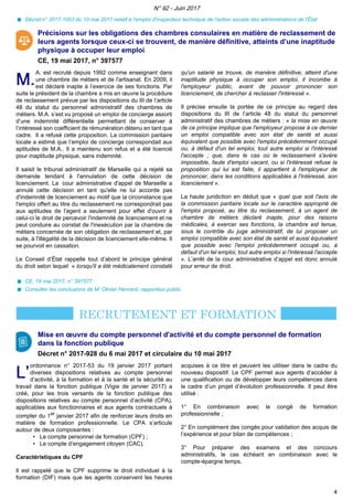 Décret n° 2017-1053 du 10 mai 2017 relatif à l'emploi d'inspecteur technique de l'action sociale des administrations de l'État
Précisions sur les obligations des chambres consulaires en matière de reclassement de
leurs agents lorsque ceux-ci se trouvent, de manière définitive, atteints d’une inaptitude
physique à occuper leur emploi
CE, 19 mai 2017, n° 397577
M.M.
A. est recruté depuis 1992 comme enseignant dans
une chambre de métiers et de l'artisanat. En 2009, il
est déclaré inapte à l’exercice de ses fonctions. Par
suite le président de la chambre a mis en œuvre la procédure
de reclassement prévue par les dispositions du III de l’article
48 du statut du personnel administratif des chambres de
métiers. M.A. s’est vu proposé un emploi de concierge assorti
d’une indemnité différentielle permettant de conserver à
l’intéressé son coefficient de rémunération détenu en tant que
cadre. Il a refusé cette proposition. La commission paritaire
locale a estimé que l’emploi de concierge correspondait aux
aptitudes de M.A.. Il a maintenu son refus et a été licencié
pour inaptitude physique, sans indemnité.
Il saisit le tribunal administratif de Marseille qui a rejeté sa
demande tendant à l'annulation de cette décision de
licenciement. La cour administrative d'appel de Marseille a
annulé cette décision en tant qu'elle ne lui accorde pas
d'indemnité de licenciement au motif que la circonstance que
l'emploi offert au titre du reclassement ne correspondrait pas
aux aptitudes de l'agent a seulement pour effet d'ouvrir à
celui-ci le droit de percevoir l'indemnité de licenciement et ne
peut conduire au constat de l'inexécution par la chambre de
métiers concernée de son obligation de reclassement et, par
suite, à l'illégalité de la décision de licenciement elle-même. Il
se pourvoit en cassation.
Le Conseil d’État rappelle tout d’abord le principe général
du droit selon lequel « lorsqu'il a été médicalement constaté
qu'un salarié se trouve, de manière définitive, atteint d'une
inaptitude physique à occuper son emploi, il incombe à
l'employeur public, avant de pouvoir prononcer son
licenciement, de chercher à reclasser l'intéressé ».
Il précise ensuite la portée de ce principe au regard des
dispositions du III de l’article 48 du statut du personnel
administratif des chambres de métiers : « la mise en œuvre
de ce principe implique que l'employeur propose à ce dernier
un emploi compatible avec son état de santé et aussi
équivalent que possible avec l'emploi précédemment occupé
ou, à défaut d'un tel emploi, tout autre emploi si l'intéressé
l'accepte ; que, dans le cas où le reclassement s'avère
impossible, faute d'emploi vacant, ou si l'intéressé refuse la
proposition qui lui est faite, il appartient à l'employeur de
prononcer, dans les conditions applicables à l'intéressé, son
licenciement ».
La haute juridiction en déduit que « quel que soit l'avis de
la commission paritaire locale sur le caractère approprié de
l'emploi proposé, au titre du reclassement, à un agent de
chambre de métiers déclaré inapte, pour des raisons
médicales, à exercer ses fonctions, la chambre est tenue,
sous le contrôle du juge administratif, de lui proposer un
emploi compatible avec son état de santé et aussi équivalent
que possible avec l'emploi précédemment occupé ou, à
défaut d'un tel emploi, tout autre emploi si l'intéressé l'accepte
». L’arrêt de la cour administrative d’appel est donc annulé
pour erreur de droit.
CE, 19 mai 2017, n° 397577
Consulter les conclusions de M. Olivier Henrard, rapporteur public
Mise en œuvre du compte personnel d'activité et du compte personnel de formation
dans la fonction publique
Décret n° 2017-928 du 6 mai 2017 et circulaire du 10 mai 2017
L’L’
ordonnance n° 2017-53 du 19 janvier 2017 portant
diverses dispositions relatives au compte personnel
d’activité, à la formation et à la santé et la sécurité au
travail dans la fonction publique (Vigie de janvier 2017) a
créé, pour les trois versants de la fonction publique des
dispositions relatives au compte personnel d’activité (CPA),
applicables aux fonctionnaires et aux agents contractuels à
compter du 1er
janvier 2017 afin de renforcer leurs droits en
matière de formation professionnelle. Le CPA s’articule
autour de deux composantes :
• Le compte personnel de formation (CPF) ;
• Le compte d’engagement citoyen (CAC).
Caractéristiques du CPF
Il est rappelé que le CPF supprime le droit individuel à la
formation (DIF) mais que les agents conservent les heures
acquises à ce titre et peuvent les utiliser dans le cadre du
nouveau dispositif. Le CPF permet aux agents d’accéder à
une qualification ou de développer leurs compétences dans
le cadre d’un projet d’évolution professionnelle. Il peut être
utilisé :
1° En combinaison avec le congé de formation
professionnelle ;
2° En complément des congés pour validation des acquis de
l’expérience et pour bilan de compétences ;
3° Pour préparer des examens et des concours
administratifs, le cas échéant en combinaison avec le
compte-épargne temps.
N° 92 - Juin 2017
4
 