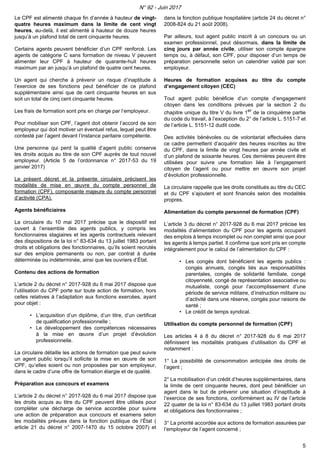 Le CPF est alimenté chaque fin d’année à hauteur de vingt-
quatre heures maximum dans la limite de cent vingt
heures, au-delà, il est alimenté à hauteur de douze heures
jusqu’à un plafond total de cent cinquante heures.
Certains agents peuvent bénéficier d’un CPF renforcé. Les
agents de catégorie C sans formation de niveau V peuvent
alimenter leur CPF à hauteur de quarante-huit heures
maximum par an jusqu’à un plafond de quatre cent heures.
Un agent qui cherche à prévenir un risque d’inaptitude à
l’exercice de ses fonctions peut bénéficier de ce plafond
supplémentaire ainsi que de cent cinquante heures en sus
soit un total de cinq cent cinquante heures.
Les frais de formation sont pris en charge par l’employeur.
Pour mobiliser son CPF, l’agent doit obtenir l’accord de son
employeur qui doit motiver un éventuel refus, lequel peut être
contesté par l’agent devant l’instance paritaire compétente.
Une personne qui perd la qualité d’agent public conserve
les droits acquis au titre de son CPF auprès de tout nouvel
employeur. (Article 5 de l’ordonnance n° 2017-53 du 19
janvier 2017)
Le présent décret et la présente circulaire précisent les
modalités de mise en œuvre du compte personnel de
formation (CPF), composante majeure du compte personnel
d’activité (CPA).
Agents bénéficiaires
La circulaire du 10 mai 2017 précise que le dispositif est
ouvert à l’ensemble des agents publics, y compris les
fonctionnaires stagiaires et les agents contractuels relevant
des dispositions de la loi n° 83-634 du 13 juillet 1983 portant
droits et obligations des fonctionnaires, qu’ils soient recrutés
sur des emplois permanents ou non, par contrat à durée
déterminée ou indéterminée, ainsi que les ouvriers d’État.
Contenu des actions de formation
L’article 2 du décret n° 2017-928 du 6 mai 2017 dispose que
l’utilisation du CPF porte sur toute action de formation, hors
celles relatives à l’adaptation aux fonctions exercées, ayant
pour objet :
• L’acquisition d’un diplôme, d’un titre, d’un certificat
de qualification professionnelle ;
• Le développement des compétences nécessaires
à la mise en œuvre d’un projet d’évolution
professionnelle.
La circulaire détaille les actions de formation que peut suivre
un agent public lorsqu’il sollicite la mise en œuvre de son
CPF, qu’elles soient ou non proposées par son employeur,
dans le cadre d’une offre de formation élargie et de qualité.
Préparation aux concours et examens
L’article 2 du décret n° 2017-928 du 6 mai 2017 dispose que
les droits acquis au titre du CPF peuvent être utilisés pour
compléter une décharge de service accordée pour suivre
une action de préparation aux concours et examens selon
les modalités prévues dans la fonction publique de l’État (
article 21 du décret n° 2007-1470 du 15 octobre 2007) et
dans la fonction publique hospitalière (article 24 du décret n°
2008-824 du 21 août 2008).
Par ailleurs, tout agent public inscrit à un concours ou un
examen professionnel, peut désormais, dans la limite de
cinq jours par année civile, utiliser son compte épargne
temps ou, à défaut, son CPF, pour disposer d’un temps de
préparation personnelle selon un calendrier validé par son
employeur.
Heures de formation acquises au titre du compte
d’engagement citoyen (CEC)
Tout agent public bénéficie d’un compte d’engagement
citoyen dans les conditions prévues par la section 2 du
chapitre unique du titre V du livre 1er
de la cinquième partie
du code du travail, à l’exception du 2° de l’article L. 5151-7 et
de l’article L. 5151-12 dudit code.
Des activités bénévoles ou de volontariat effectuées dans
ce cadre permettent d’acquérir des heures inscrites au titre
du CPF, dans la limite de vingt heures par année civile et
d’un plafond de soixante heures. Ces dernières peuvent être
utilisées pour suivre une formation liée à l’engagement
citoyen de l’agent ou pour mettre en œuvre son projet
d’évolution professionnelle.
La circulaire rappelle que les droits constitués au titre du CEC
et du CPF s’ajoutent et sont financés selon des modalités
propres.
Alimentation du compte personnel de formation (CPF)
L’article 3 du décret n° 2017-928 du 6 mai 2017 précise les
modalités d’alimentation du CPF pour les agents occupant
des emplois à temps incomplet ou non complet ainsi que pour
les agents à temps partiel. Il confirme que sont pris en compte
intégralement pour le calcul de l’alimentation du CPF :
• Les congés dont bénéficient les agents publics :
congés annuels, congés liés aux responsabilités
parentales, congés de solidarité familiale, congé
citoyenneté, congé de représentation associative ou
mutualiste, congé pour l’accomplissement d’une
période de service militaire, d’instruction militaire ou
d’activité dans une réserve, congés pour raisons de
santé ;
• Le crédit de temps syndical.
Utilisation du compte personnel de formation (CPF)
Les articles 4 à 8 du décret n° 2017-928 du 6 mai 2017
définissent les modalités pratiques d’utilisation du CPF et
notamment :
1° La possibilité de consommation anticipée des droits de
l’agent ;
2° La mobilisation d’un crédit d’heures supplémentaires, dans
la limite de cent cinquante heures, dont peut bénéficier un
agent dans le but de prévenir une situation d’inaptitude à
l’exercice de ses fonctions, conformément au IV de l’article
22 quater de la loi n° 83-634 du 13 juillet 1983 portant droits
et obligations des fonctionnaires ;
3° La priorité accordée aux actions de formation assurées par
l’employeur de l’agent concerné ;
N° 92 - Juin 2017
5
 