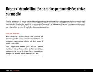 11 AVRIL 2014 - Vigie Piranha 10
Deezer : l’écoute illimitée de radios personnalisées arrive
sur mobile
-
Tous les utilisateurs de Deezer vont maintenant pouvoir écouter en illimité leurs radios personnalisées sur mobile via la
fonctionnalitéFlow.Deplus,àpartirdechaqueplayslit(surmobile),unplayer«lancerlaradio»joueraautomatiquement
une radio mêlant les titres de la playlist et des recommandations.
Journal du Geek
Autre nouveauté, l’écoute gratuite avec publicité est
désormais possible sans aucune limitation de temps sur
ordinateur, mais aussi sur tablette (elle était jusque là
limitée à 10h/mois).
Enfin, l’application Deezer pour Mac/PC, permet
maintenant de synchroniser tous les fichiers musicaux,
quel que soit le format du fichier. Elle est disponible en
beta pour les abonnés Deezer Premium+ sous Mac.
 