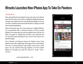 9 MAI 2014 - Piranha 10
8tracks Launches New iPhone App To Take On Pandora
-TechCrunch
Music startup 8tracks just released a major new version of its iPhone
app. The 3.0 version comes with a completely redesigned interface,
a simpler user experience and a new advertising strategy. At its core,
it remains a laid-back radio service like Pandora or Songza, but with
human-generated playlists.
After launching the app, the music experience is slightly different.
You are presented with a horizontal timeline of human-curated
playlists. If you swipe right, you see your playlist history and you can
listen once again to a playlist that you liked. If you swipe left, you
can see what’s upcoming based on your current music search. It’s a
beautiful design.
One of 8tracks’ core features remains the ‘Explore’ screen. Every
playlist comes with multiple tags. These tags can be a mood (happy,
love, etc.), an activity (workout, study, sleep), and of course a music
genre. You can combine these tags together to find the perfect
playlist. For example, you could do a search for “study + indie +
summer”.
Lire le reste de l’article --> ici
 