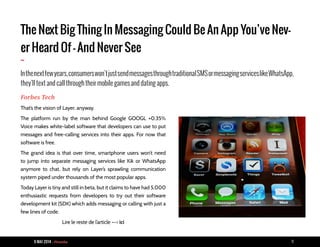 9 MAI 2014 - Piranha 11
The Next Big Thing In Messaging Could Be An App You’ve Nev-
er Heard Of - And Never See
-
Inthenextfewyears,consumerswon’tjustsendmessagesthroughtraditionalSMSormessagingserviceslikeWhatsApp,
they’ll text and call through their mobile games and dating apps.
Forbes Tech
That’s the vision of Layer, anyway.
The platform run by the man behind Google GOOGL +0.35%
Voice makes white-label software that developers can use to put
messages and free-calling services into their apps. For now that
software is free.
The grand idea is that over time, smartphone users won’t need
to jump into separate messaging services like Kik or WhatsApp
anymore to chat, but rely on Layer’s sprawling communication
system piped under thousands of the most popular apps.
Today Layer is tiny and still in beta, but it claims to have had 5,000
enthusiastic requests from developers to try out their software
development kit (SDK) which adds messaging or calling with just a
few lines of code.
Lire le reste de l’article --> ici
 