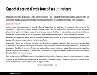 9 MAI 2014 - Piranha 12
Snapchat accusé d’avoir trompé ses utilisateurs
-
Snapchat aurait omis de préciser – entre autres joyeusetés – que l’autodestruction des messages partagés entre ses
membres n’était pas si systématique et définitive que ça. Problème : le service fonctionne sur cette particularité.
Journal du Geek
Votre message s’autodétruira dans 10 secondes. Ou pas. Snapchat est une application de messagerie éphémère prisée des
adolescents – l’application a d’ailleurs détrôné Facebook dans le cœur des ados US – qui s’envoient des snaps, c’est-à-dire
photos (mais également vidéos, messages) humoristiques, coquins, duck face et autres délires, avec cette spécificité que
l’image n’est visible que dans un laps de temps défini, après quoi elle disparaît dans les limbes virtuelles des Internets.
Enfin, c’est ce que pensait la grande majorité, si ce n’est l’ensemble des utilisateurs de Snapchat. On ne peut pas leurs en vouloir
puisque la firme communique justement sur cette spécificité.
Néanmoins, il s’avère que ce n’est pas tout à fait exact. En effet, ces messages éphémères donc se retrouvent archivés dans
la mémoire du smartphone. Avec diverses applications, il est possible de conserver ces snaps indéfiniment… De même, les
possesseurs d’un iPhone* peuvent effectuer une capture d’écran et ainsi stocker ces snaps. Chose que s’est bien gardé de
préciser Snapchat à ses utilisateurs. La Federal Trade Commission (FTC), le gendarme américain de la concurrence, accuse ainsi
Snapchat d’avoir trompé ses membres.
Mais ce n’est pas tout, la FTC estime que la firme néglige la confidentialité et la sécurité des données partagées sur son réseau.
Snapchat se voit ainsi incriminé par l’autorité de la concurrence pour avoir collecté – sans les en avertir – les contacts de ses
membres détenteurs un iPhone, iPad ou iPod et ce jusqu’au iOS6.
Lire le reste de l’article --> ici
 