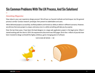 9 MAI 2014 - Piranha 14
Six Common Problems With The UX Process, And Six Solutions!
-Smashing Magazine
How robust is your user experience design process? We all have our favored methods and techniques, but the general
process is similar: Conduct research, prototype, then present to stakeholders and users.
We’ve delivered projects successfully, rectified problems and honed our ability to deliver in different scenarios. However,
we all know that every project is unique, and every once in a while something will take you by surprise.
Over the last three years, I have been the lead designer on a large web application project in the legal sector. When I
started working with the client in 2011, the requirements document was 100 pages. Since then, millions of pounds have
been invested to design and build this highly ambitious, game-changing piece of software.
Lire le reste de l’article --> ici
 