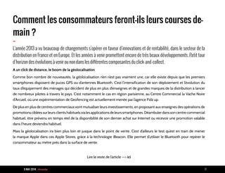 9 MAI 2014 - Piranha 17
Comment les consommateurs feront-ils leurs courses de-
main ?
-L’année 2013 a vu beaucoup de changements s’opérer en faveur d’innovations et de rentabilité, dans le secteur de la
distribution en France et en Europe. Et les années à venir promettent encore de très beaux développements…Petit tour
d’horizon des évolutions à venir ou non dans les différentes composantes du click-and-collect.
A un click de distance, le boom de la géolocalisation
Comme bon nombre de nouveautés, la géolocalisation n’en n’est pas vraiment une, car elle existe depuis que les premiers
smartphones disposent de puces GPS ou d’antennes Bluetooth. C’est l’intensification de son déploiement et l’évolution du
taux d’équipement des ménages qui décident de plus en plus d’enseignes et de grandes marques de la distribution à lancer
de nombreux pilotes à travers le pays. C’est notamment le cas en région parisienne, au Centre Commercial la Vache Noire
d’Arcueil, où une expérimentation de Geofencing est actuellement menée par l’agence Fidz up.
De plus en plus de centres commerciaux vont mutualiser leurs investissements, en proposant aux enseignes des opérations de
promotionscibléessurleursclientshabituelsvialesapplicationsdeleurssmartphones.Déambulerdanssoncentrecommercial
habituel, être prévenu en temps réel de la disponibilité de son dernier achat sur Internet ou recevoir une promotion valable
dans l’heure deviendra habituel.
Mais la géolocalisation ira bien plus loin et jusque dans le point de vente. C’est d’ailleurs le test qu’est en train de mener
la marque Apple dans ces Apple Stores, grâce à la technologie iBeacon. Elle permet d’utiliser le Bluetooth pour repérer le
consommateur au mètre près dans la surface de vente.
Lire le reste de l’article --> ici
 