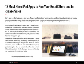 9 MAI 2014 - Piranha 18
13 Must-Have iPad Apps to Run Your Retail Store and In-
crease Sales
-
Let’s face it, retail has come a long way. We’ve gone from clunky cash registers and being buried under a never-ending
pile of paperwork to being able to use a single electronic gadget and accessing everything we need from it.
In today’s world, with a touch, swipe, and a single button,
retailers can run their entire store with nothing more than
a iPad. That’s probably simplifying things a little too much,
but it’s primarily to illustrate just how far commerce has
come since we first started bartering with goats and cattle
however many years ago.
As a tribute to the evolution of retail, we’ve spent a great
deal of time researching, analyzing, and handpicking a
curated list of iPad apps. Though all of them are free to
download, some are free to use, while others require a
paid subscription plan for use after their free-trial period.
Ultimately, we think they’ll allow you to more efficiently
run you store and increase your sales.
Trouvez toutes les applications --> ici
 