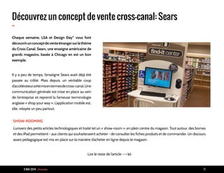 9 MAI 2014 - Piranha 19
Découvrez un concept de vente cross-canal: Sears
-
Chaque semaine, LSA et Design Day* vous font
découvrirunconceptdeventeétrangersurlethème
du Cross Canal. Sears, une enseigne américaine de
grands magasins, basée à Chicago en est un bon
exemple.
Il y a peu de temps, l’enseigne Sears avait déjà été
passée au crible. Mais depuis, un véritable coup
d’accélérateuraétémisentermesdecross-canal.Une
communication générale est mise en place au sein
de l’entreprise et reprend la fameuse terminologie
anglaise « shop your way ». L’application mobile est,
elle, relayée un peu partout.
SHOW-ROOMING
L’univers des petits articles technologiques et traité tel un « show-room », en plein centre du magasin. Tout autour, des bornes
et des iPad permettent - aux clients qui souhaiteraient acheter - de consulter les fiches produits et de commander. Un discours
assez pédagogique est mis en place sur la manière d’acheter en ligne depuis le magasin.
Lire le reste de l’article --> ici
 