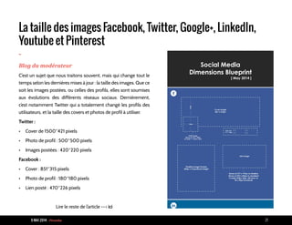 9 MAI 2014 - Piranha 21
La taille des images Facebook, Twitter, Google+, LinkedIn,
Youtube et Pinterest
-
Blog du modérateur
C’est un sujet que nous traitons souvent, mais qui change tout le
temps selon les dernières mises à jour : la taille des images. Que ce
soit les images postées, ou celles des profils, elles sont soumises
aux évolutions des différents réseaux sociaux. Dernièrement,
c’est notamment Twitter qui a totalement changé les profils des
utilisateurs, et la taille des covers et photos de profil à utiliser.
Twitter :
•	 Cover de 1500*421 pixels
•	 Photo de profil : 500*500 pixels
•	 Images postées : 420*220 pixels
Facebook :
•	 Cover : 851*315 pixels
•	 Photo de profil : 180*180 pixels
•	 Lien posté : 470*226 pixels
Lire le reste de l’article --> ici
 
