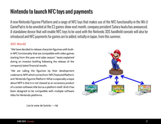 9 MAI 2014 - Piranha 23
Nintendo to launch NFC toys and payments
A new Nintendo Figurine Platform and a range of NFC toys that makes use of the NFC functionality in the Wii U
GamePad is to be unveiled at the E3 games show next month, company president Satoru Iwata has announced.
A standalone device that will enable NFC toys to be used with the Nintendo 3DS handheld console will also be
introduced and NFC payments for games are to added, initially in Japan, from this summer.
NFC World
“We have decided to release character figurines with built-
in NFC functionality that are compatible with video games
starting from this year-end sales season,” Iwata explained
during an investor briefing following the release of the
company’s latest financial results.
“We are calling the figurines by their development
codename,NFP,whichcomesfrom‘NFCFeaturedPlatform’
and ‘Nintendo Figurine Platform’. What is especially unique
about NFP is that it is not classed as an accessory product
of a certain software title but as a platform itself. And it has
been designed to be compatible with multiple software
titles for Nintendo platforms.
Lire le reste de l’article --> ici
 